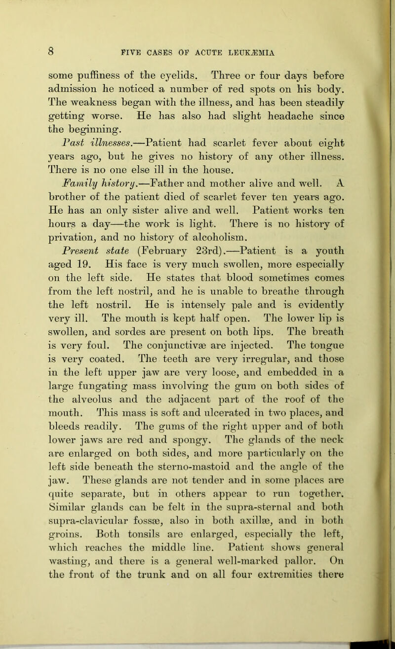 some pufRness of the eyelids. Three or four days before admission he noticed a number of red spots on his body. The weakness began with the illness, and has been steadily getting worse. He has also had slight headache since the beginning. Fast illnesses.—Patient had scarlet fever about eight years ago, but he gives no history of any other illness. There is no one else ill in the house. Family history.—Father and mother alive and well. A brother of the patient died of scarlet fever ten years ago. He has an only sister alive and well. Patient works ten hours a day—the work is light. There is no history of privation, and no history of alcoholism. Present state (February 23rd).—Patient is a youth aged 19. His face is very much swollen, moi’e especially on the left side. He states that blood sometimes comes from the left nostril, and he is unable to breathe through the left nostril. He is intensely pale and is evidently very ill. The mouth is kept half open. The lower lip is swollen, and sordes are present on both lips. The breath is very foul. The conjunctivEe are injected. The tongue is very coated. The teeth are very irregular, and those in the left upper jaw are very loose, and embedded in a large fungating mass involving the gum on both sides of the alveolus and the adjacent part of the roof of the mouth. This mass is soft and ulcerated in two places, and bleeds readily. The gums of the right upper and of both lower jaws are red and spongy. The glands of the neck are enlarged on both sides, and more particularly on the left side beneath the sterno-mastoid and the angle of the jaw. These glands are not tender and in some places are quite separate, but in others appear to run together. Similar glands can be felt in the supra-sternal and both supra-clavicular fossm, also in both axillae, and in both groins. Both tonsils are enlarged, especially the left, which I’caches the middle line. Patient shows general wasting, and there is a general well-marked pallor. On the front of the trunk and on all four extremities there