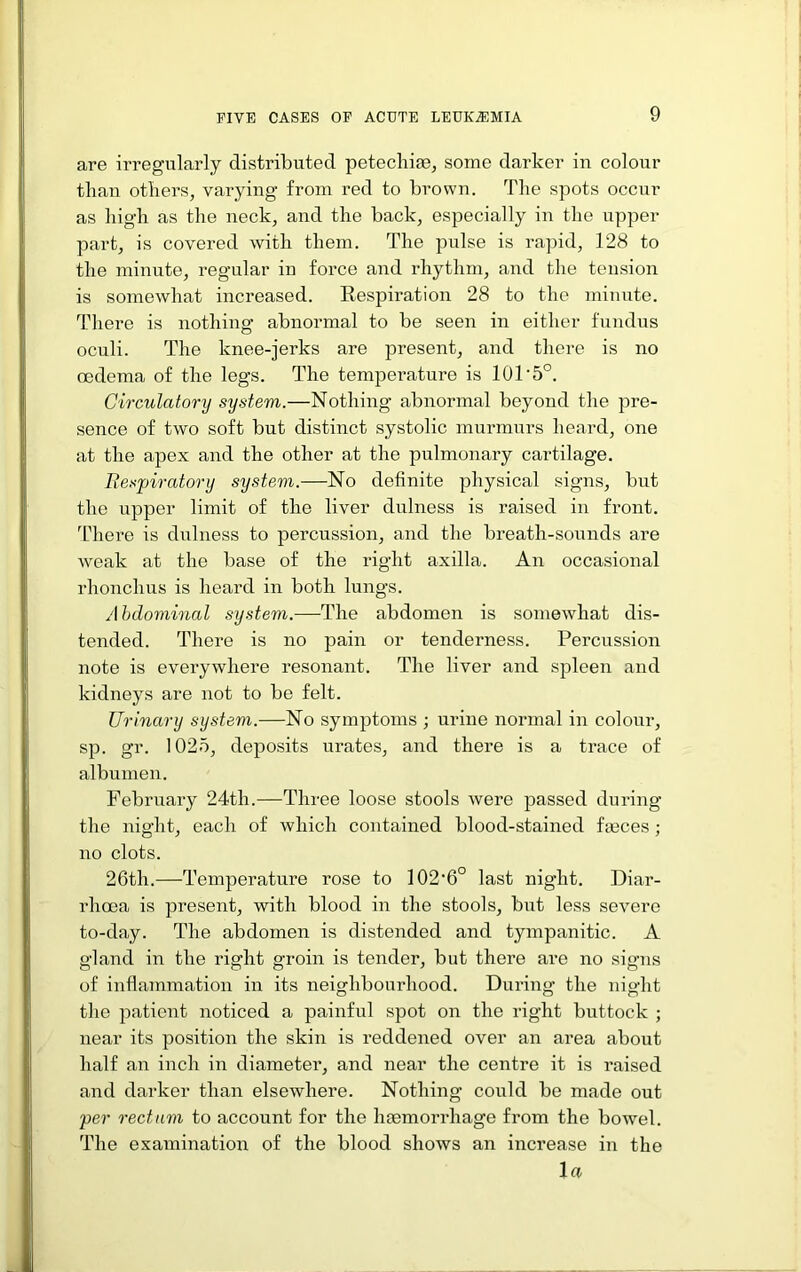 are irregularly distributed petechifB, some darker in colour than others, varying from red to brown. The spots occur as high as the neck, and the back, especially in the upper part, is covered with them. The pulse is rapid, 128 to the minute, regular in force and rhythm, and the tension is somewhat increased. Respiration 28 to the minute. There is nothing abnormal to be seen in either fundus oculi. The knee-jerks are present, and there is no oedema of the legs. The temperature is 101’5°. Circulatory system.—Nothing abnormal beyond the pre- sence of two soft but distinct systolic murmurs heard, one at the apex and the other at the pulmonary cartilage. Besfiratory system.—No definite physical signs, but the upper limit of the liver dulness is raised in front, fi’here is dulness to percussion, and the breath-sounds are weak at the base of the right axilla. An occasional rhonchus is heard in both lungs. Abdominal system.-—The abdomen is somewhat dis- tended. There is no pain or tenderness. Percussion note is evei’ywhere resonant. The liver and spleen and kidneys are not to be felt. Urinary system.—No symptoms ; urine normal in colour, sp. gr. 1025, deposits urates, and there is a trace of albumen. February 24th.—Three loose stools were passed during the night, each of which contained blood-stained fmces ; no clots. 26th.—Temperature rose to 102*6° last night. Diar- rhoea is present, with blood in the stools, but less severe to-day. The abdomen is distended and tympanitic. A gland in the right groin is tender, but there are no signs of inflammation in its neighbourhood. During the night the patient noticed a painful spot on the right buttock ; near its position the skin is reddened over an area about half an inch in diameter, and near the centre it is raised and darker than elsewhere. Nothing could be made out per rectum to account for the hgemorrhage from the bowel. The examination of the blood shows an increase in the la