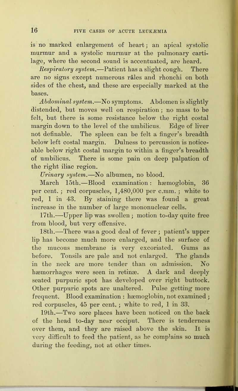 is no marked enlargement of heart; an apical systolic murmur and a systolic murmur at the pulmonary carti- lage, where the second sound is accentuated, are heard. Respiratory system.—Patient has a slight cough. There are no signs except numerous rales and rhonchi on both sides of the chest, and these are especially marked at the bases. Abdominal system.—No symptoms. Abdomen is slightly distended, but moves well on respiration; no mass to be felt, but there is some resistance below the right costal margin down to the level of the umbilicus. Edge of liver not definable. The spleen can be felt a finger’s breadth below left costal margin. Dulness to percussion is notice- able below right costal margin to within a finger’s breadth of umbilicus. There is some pain on deep palpation of the right iliac region. Urinary system.—No albumen, no blood. March 15th.—Blood examination: hmmoglobin, 36 per cent. red corpuscles, 1,480,000 per c.mm. ; white to red, 1 in 43. By staining there was found a great increase in the number of large mononuclear cells. 17th.—Upper lip was swollen; motion to-day quite free from blood, but very offensive. 18th.—There was a good deal of fever ; patient’s upper lip has become much more enlarged, and the surface of the mucous membrane is very excoriated. Gums as before. Tonsils are pale and not enlarged. The glands in the neck are more tender than on admission. No haemorrhages were seen in retinae. A dark and deeply seated purpuric spot has developed over right buttock. Other purpuric spots are unaltered. Pulse getting more frequent. Blood examination ; haemoglobin, not examined ; red corpuscles, 45 per cent. ; white to red, 1 in 33. 19th.—Two sore places have been noticed on the back of the head to-day near occiput. There is tenderness over them, and they are raised above the skin. It is very difficult to feed the patient, as he complains so much during the feeding, not at other times.