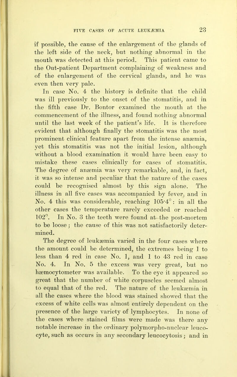 if possible, the cause of the enlargement of the glands of the left side of the neck, but nothing abnormal in the mouth was detected at this period. This patient came to the Out-patient Department complaining’ of weakness and of the enlargement of the cervical glands, and he was even then very pale. In case No. 4 the history is definite that the child was ill previously to the onset of the stomatitis, and in the fifth case Dr. Bontor examined the mouth at the commencement of the illness, and found nothing abnormal until the last week of the patient^s life. It is therefore evident that although finally the stomatitis was the most prominent clinical feature apart from the intense anaemia, yet this stomatitis was not the initial lesion, although without a blood examination it would have been easy to mistake these cases clinically for cases of stomatitis. The degree of anaemia was very remarkable, and, in fact, it was so intense and peculiar that the nature of the cases could be recognised almost by this sign alone. The illness in all five cases was accompanied by fever, and in No. 4 this was considerable, reaching 105’4°: in all the other cases the temperature rarely exceeded or reached 102”. In No. 3 the teeth were found at the post-mortem to be loose; the cause of this was not satisfactorily deter- mined. The degree of leukeemia varied in the four cases where the amount could be determined, the extremes being 1 to less than 4 red in case No. 1, and 1 to 43 red in case No. 4. In No. 5 the excess was very great, but no Inemocytometer was available. To the eye it appeared so great that the number of white corpuscles seemed almost to equal that of the red. The nature of the leukiemia in all the cases where the blood was stained showed that the excess of white cells was almost entirely dependent on the presence of the large variety of lymphocytes. In none of the cases where stained films were made was there any notable increase in the ordinary polymorpho-nuclear leuco- cyte, such as occurs in any secondary leucocytosis; and in