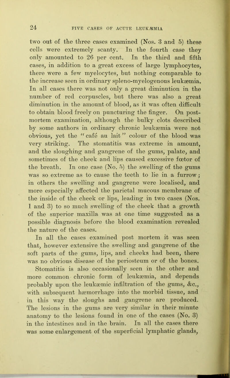 two out of tlie three cases examined (Nos. 3 and 5) these cells were extremely scanty. In the fourth case they only amounted to 26 per cent. In the third and fifth cases, in addition to a great excess of large lymphocytes, there were a few myelocytes, but nothing comparable to the increase seen in ordinary spleno-myelogenous leukaemia. In all cases there was not only a great diminution in the number of red corpuscles, but there was also a great diminution in the amount of blood, as it was often difficult to obtain blood freely on puncturing the finger. On post- mortem examination, although the bulky clots described by some authors in ordinary chronic leukremia were not obvious, yet the “ cafe au lait ” colour of the blood was very striking. The stomatitis was extreme in amount, and the sloughing and gangrene of the gums, palate, and sometimes of the cheek and lips caused excessive foetor of the breath. In one case (No. n) the swelling of the gums was so extreme as to cause the teeth to lie in a furrow; in others the swelling and gangrene were localised, and more especially affected the parietal mucous membrane of the inside of the cheek or lips, leading in two cases (Nos. 1 and 3) to so much swelling of the cheek that a growth of the superior maxilla was at one time suggested as a possible diagnosis before the blood examination revealed the nature of the cases. In all the cases examined post mortem it was seen that, however extensive the swelling and gangrene of the soft parts of the gums, lips, and cheeks had been, there was no obvious disease of the periosteum or of the bones. Stomatitis is also occasionally seen in the other and more common chronic form of leukemia, and depends IDi’obably upon the leukmmic infiltration of the gums, &c., with subsequent haemorrhage into the morbid tissue, and in this way the sloughs and .gangrene are produced. The lesions in the gums are very similar in their minute anatomy to the lesions found in one of the cases (No. 3) in the intestines and in the brain. In all the cases there was some enlargement of the superficial lymphatic glands,