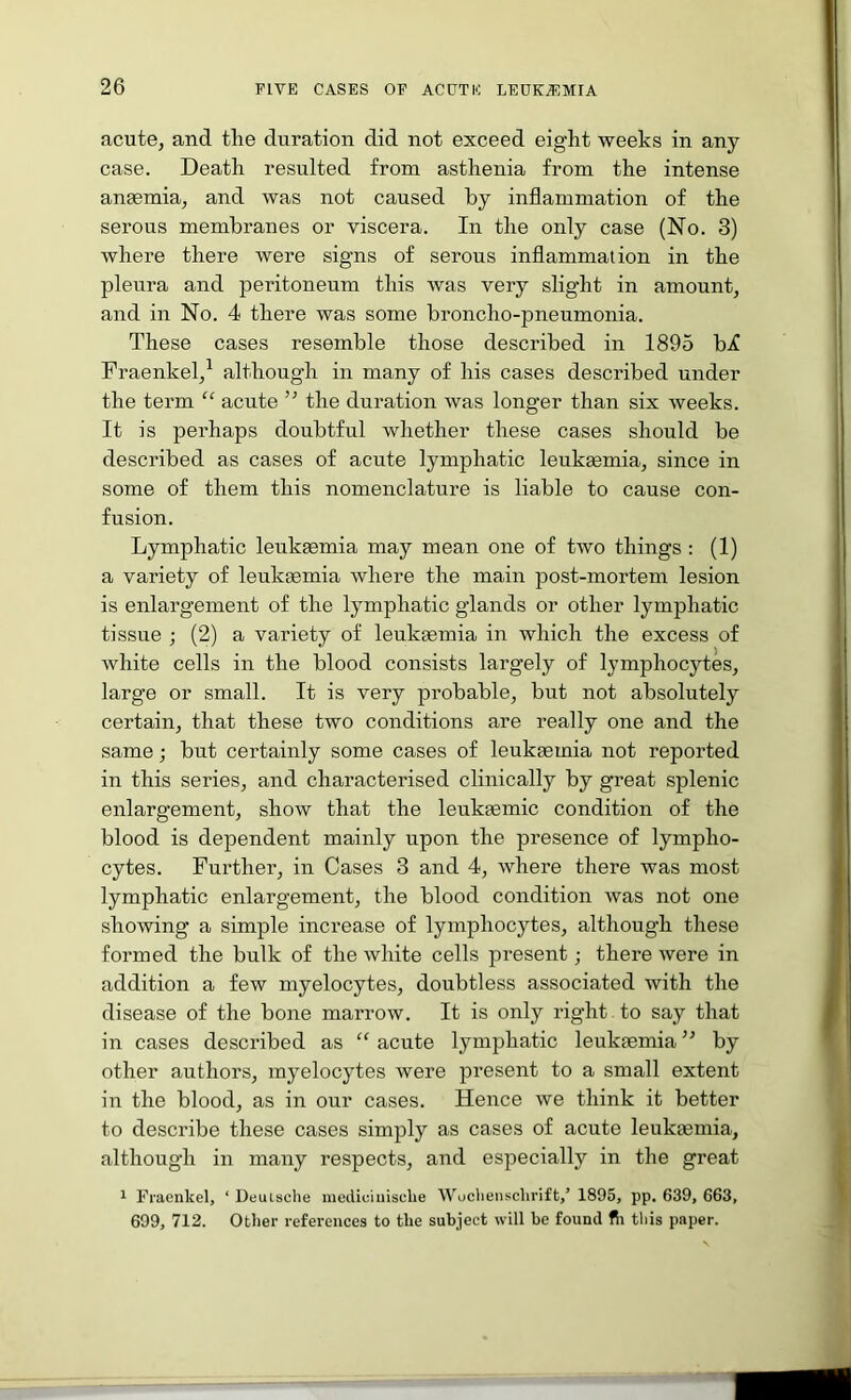acute, and the duration did not exceed eight weeks in any case. Death resulted from asthenia from the intense an83mia, and was not caused by inflammation of the serous membranes or viscera. In the only case (No. 3) where there were signs of serous inflammation in the pleura and peritoneum this was very slight in amount, and in No. 4 there was some broncho-pneumonia. These cases resemble those described in 1895 bX Fraenkel,^ although in many of his cases described under the term “ acute ” the duration was longer than six weeks. It is perhaps doubtful whether these cases should be described as cases of acute lymphatic leukgemia, since in some of them this nomenclature is liable to cause con- fusion. Lymphatic leukaemia may mean one of two things : (1) a variety of leukaemia where the main post-mortem lesion is enlargement of the lymphatic glands or other lymphatic tissue j (2) a variety of leukaemia in which the excess of white cells in the blood consists largely of lymphocytes, large or small. It is very probable, but not absolutely certain, that these two conditions are really one and the same; but certainly some cases of leukaemia not reported in this series, and characterised clinically by great splenic enlargement, show that the leukaemic condition of the blood is dependent mainly upon the presence of lympho- cytes. Further, in Cases 3 and 4, where there was most lymphatic enlargement, the blood condition was not one showing a simple increase of lymphocytes, although these formed the bulk of the white cells present; there were in addition a few myelocytes, doubtless associated with the disease of the bone marrow. It is only rig’ht to say that in cases described as “ acute lymphatic leukaemia ’’ by other authors, myelocytes were present to a small extent in the blood, as in our cases. Hence we think it better to describe these cases simply as cases of acute leukaemia, although in many respects, and especially in the great 1 Fracnkel, ‘ Deulsche mcdiciuische Wocliensclirift,’ 1895, pp. 639, 663, 699, 712. Other references to the subject will be found fli this paper.