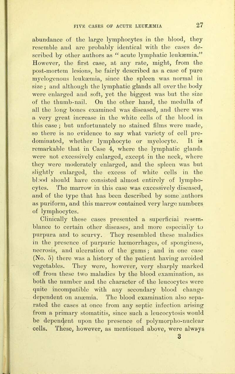 abundance of the large lymphocytes in the blood, they resemble and are probably identical with the cases de- scribed by other authors as “ acute lymphatic leukaemia/^ However, the first case, at any rate, might, from the post-mortem lesions, be fairly described as a case of pure myelogenous leukgeinia, since the spleen was normal in size ; and although the lymphatic glands all over the body were enlarged and soft, yet the biggest was but the size of the thumb-nail. On the other hand, the medulla of all the long bones examined was diseased, and there was a very great increase in the white cells of the blood in this case ; but unfortunately no stained films were made, so there is no evidence to say what variety of cell pre- dominated, whether lymphocyte or myelocyte. It is remai'kable that in Case 4, where the lymphatic glands were not excessively enlarged, except in the neck, where they wei’e moderately enlarged, and the spleen was but slightly enlarged, the excess of white cells in the bloofl should have consisted almost entirely of lympho- cytes. The marrow in this case was excessively diseased, and of the type that has been described by some authors as puriform, and this marrow contained very large numbers of lymphocytes. Clinically these cases presented a superficial resem- blance to certain other diseases, and more especially to purpura and to scurvy. They resembled these maladies in the presence of purpuric haemorrhages, of sponginess, necrosis, and ulceration of the gums; and in one case (No. 5) there was a history of the patient having avoided vegetables. They were, however, very sharply marked off from these two maladies by the blood examination, as both the number and the character of the leucocytes were quite incompatible with any secondary blood change dependent on anaemia. The blood examination also sepa- rated the cases at once from any septic infection arising from a primary stomatitis, since such a leucocytosis would be depen(^ent upon the presence of polymorpho-nuclear cells. These, however, as mentioned above, were always 3