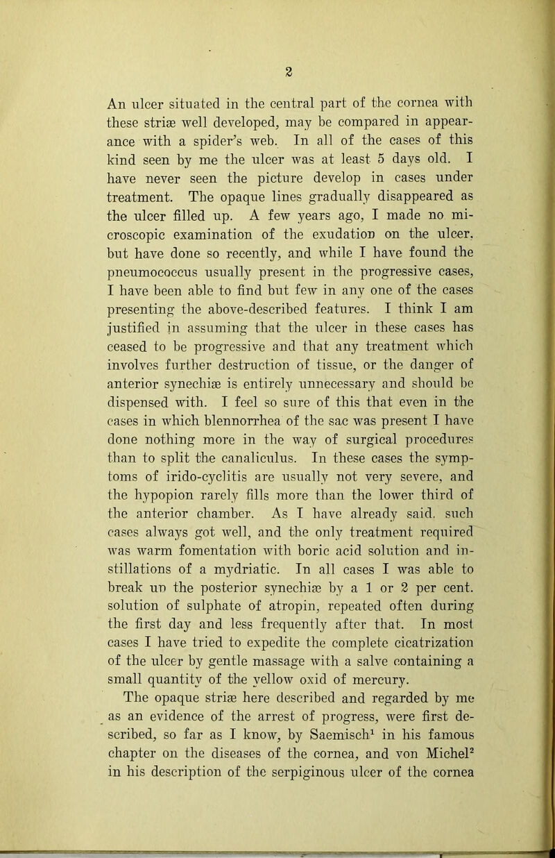 An ulcer situated in the central part of the cornea with these striae well developed, may be compared in appear- ance with a spider’s web. In all of the cases of this kind seen by me the ulcer was at least 5 days old. I have never seen the picture develop in cases under treatment. The opaque lines gradually disappeared as the ulcer filled up. A few years ago, I made no mi- croscopic examination of the exudation on the ulcer, but have done so recently, and while I have found the pneumococcus usually present in the progressive eases, I have been able to find but few in any one of the cases presenting the above-described features. I think I am justified in assuming that the ulcer in these cases has ceased to be progressive and that any treatment which involves further destruction of tissue, or the danger of anterior synechiae is entirely unnecessary and should be dispensed with. I feel so sure of this that even in the cases in which blennorrhea of the sac was present I have done nothing more in the way of surgical procedures than to split the canaliculus. In these cases the symp- toms of irido-cyclitis are usually not very severe, and the hypopion rarely fills more than the lower third of the anterior chamber. As I have already said, such cases always got well, and the only treatment required was warm fomentation with boric acid solution and in- stillations of a mydriatic. In all cases I was able to break un the posterior synechiae by a 1 or 2 per cent, solution of sulphate of atropin, repeated often during the first day and less frequently after that. In most cases I have tried to expedite the complete cicatrization of the ulcer by gentle massage Avith a salve containing a small quantity of the yellow oxid of mercury. The opaque striae here described and regarded by me as an evidence of the arrest of progress, were first de- scribed, so far as I know, by SaemiseV in his famous chapter on the diseases of the cornea, and von MicheP in his description of the serpiginous ulcer of the cornea