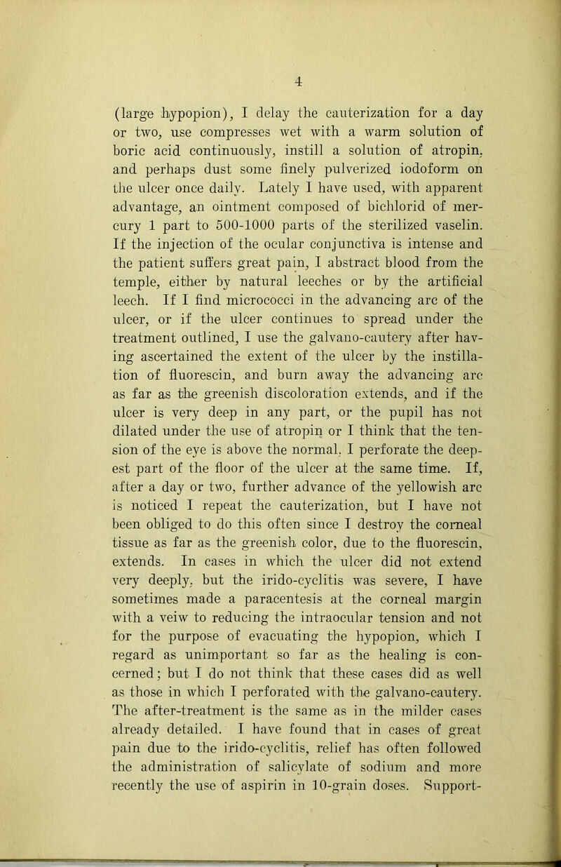 (large Jrypopion), I delay the cauterization for a day or two, use compresses wet with a warm solution of boric acid continuously, instill a solution of atropin, and perhaps dust some finely pulverized iodoform on the ulcer once daily. Lately I have used, with apparent advantage, an ointment composed of bichlorid of mer- cury 1 part to 500-1000 parts of the sterilized vaselin. If the injection of the ocular conjunctiva is intense and the patient suffers great pain, I abstract blood from the temple, either by natural leeches or by the artificial leech. If I find micrococci in the advancing arc of the ulcer, or if the ulcer continues to spread under the treatment outlined, I use the galvano-eautery after hav- ing ascertained the extent of the ulcer by the instilla- tion of fluorescin, and burn away the advancing arc as far as the greenish discoloration extends, and if the ulcer is very deep in any part, or the pupil has not dilated under the use of atropin or I think that the ten- sion of the eye is above the normal, I perforate the deep- est part of the floor of the ulcer at the same time. If, after a day or two, further advance of the yellowish arc is noticed I repeat the cauterization, but I have not been obliged to do this often since I destroy the comeal tissue as far as the greenish color, due to the fluorescin, extends. In cases in which the ulcer did not extend very deeply, but the irido-cyclitis was severe, I have sometimes made a paracentesis at the corneal margin with a veiw to reducing the intraocular tension and not for the purpose of evacuating the hypopion, which I regard as unimportant so far as the healing is con- cerned ; but I do not think that these eases did as well as those in which I perforated with the galvano-eautery. The after-treatment is the same as in the milder eases already detailed. I have found that in cases of groat pain due to the irido-cyclitis, relief has often followed the administration of salicylate of sodium and more recently the use of aspirin in 10-grain doses. Support-
