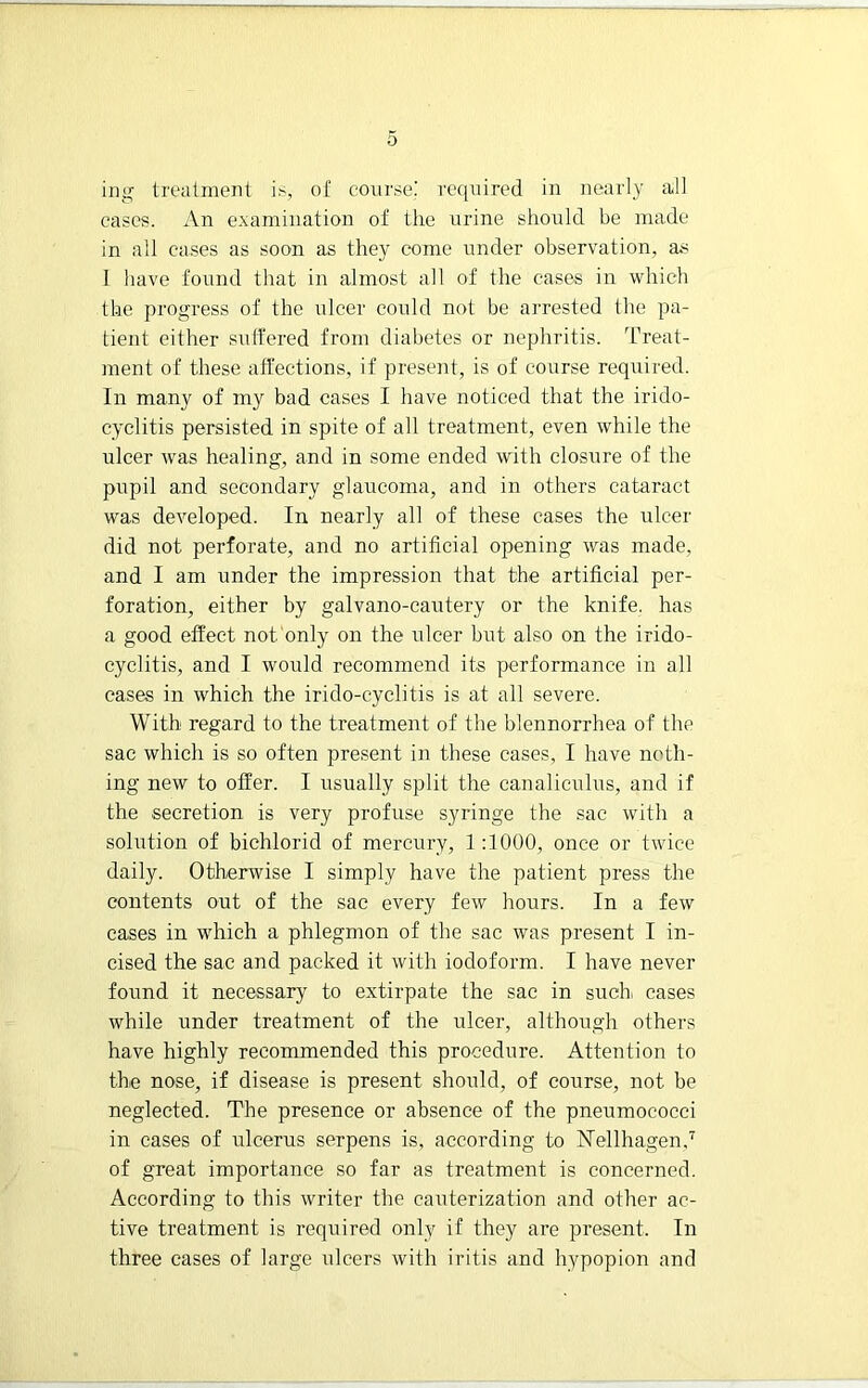 hig treatment is, of course: required in nearly all cases. An e.\amiiiation of the urine should be made in all cases as soon as they come under observation, as I have found that in almost all of the cases in -which the progress of the idcer could not be arrested the pa- tient either suffered from diabetes or nephritis. Treat- ment of these affections, if present, is of coarse required. In many of my bad cases I have noticed that the irido- cyclitis persisted in spite of all treatment, even while the ulcer was healing, and in some ended with closure of the pupil and secondary glaucoma, and in others cataract was developed. In nearly all of these cases the ulcer did not perforate, and no artificial opening was made, and I am under the impression that the artificial per- foration, either by galvano-cautery or the knife, has a good effect not only on the ulcer but also on the irido- cyclitis, and I would recommend its performance in all eases in which the irido-cyclitis is at all severe. With regard to the treatment of the blennorrhea of the sac which is so often present in these eases, I have noth- ing new to offer. I usually split the canaliculus, and if the secretion is very profuse syringe the sac with a solution of bichlorid of mercury, 1 ;1000, once or twice daily. Otherwise I simply have the patient press the contents out of the sac every few hours. In a few cases in which a phlegmon of the sac was present I in- cised the sac and packed it with iodoform. I have never found it necessary to extirpate the sac in such, cases while under treatment of the ulcer, although others have highly recommended this procedure. Attention to the nose, if disease is present should, of course, not be neglected. The presence or absence of the pneumococci in cases of ulcerus serpens is, according to ISTellhagen,'^ of great importance so far as treatment is concerned. According to this writer the cauterization and other ac- tive treatment is required only if they are present. In three cases of large ulcers with iritis and h3^popion and