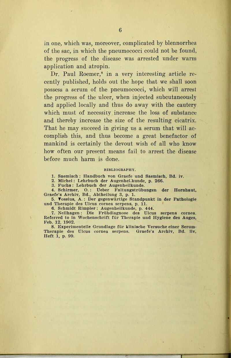 r 6 in one, which was, moreover, complicated by blennorrhea of the sac, in which the pneumococci could not be found, the progress of the disease was arrested under warm application and atropin. Dr. Paul Eoemer,® in a very interesting article re- cently published, holds out the hope that we shall soon possess a serum of the pneumococci, which will arrest the progress of the ulcer, when injected subcutaneously and applied locally and thus do away with the cautery which must of necessity increase the loss of substance and thereby increase the size of the resulting cicatrix. That he may succeed in giving us a serum that will ac- complish this, and thus become a great benefactor of mankind is certainly the devout wish of all who know how often our present means fail to arrest the disease before much harm is done. BIBLIOGRAPHY. 1. Saemisch : Handbuch von Graefe und Saemlsch, Bd. iv. 2. Michel : Lehrbuch der Augenhel^kunde, p. 266. 3. Fuchs : Lehrbuch der Augenhellkunde. 4. Schirmer, O. : Ueber Faltungstriibungen der Hornhaut, Graefe’s Archlv, Bd., Abthellung 3, p. 1. 5. Tosslus, A. ; Der gegenwartlge Standpunkt In der Pathologie und Therapie des Ulcus cornea serpens, p. 11. 6. Schmidt Eimpler : Augenhellkunde, p. 444. 7. Nellhagen: Die Friihdiagnose des Ulcus serpens cornea. Referred to In Wochenschrift fur Therapie und Hygiene des Auges, Feb. 12. 1902. 8. Eiperlmentelle Grundlage fur kllnische Versuche elner Serum- Theraple des Ulcus cornea serpens. Graefe's Archlv, Bd. llv. Heft 1, p. 99. T