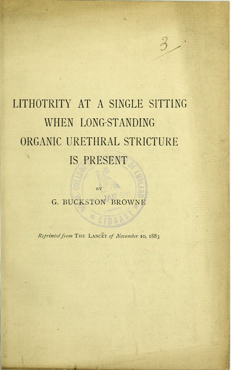 LITHOTRITY AT A SINGLE SITTING WHEN LONG-STANDING ORGANIC URETHRAL STRICTURE IS PRESENT BY G. BUCKSTON BROWNE Reprinted from The Lancet of November lo, 1883