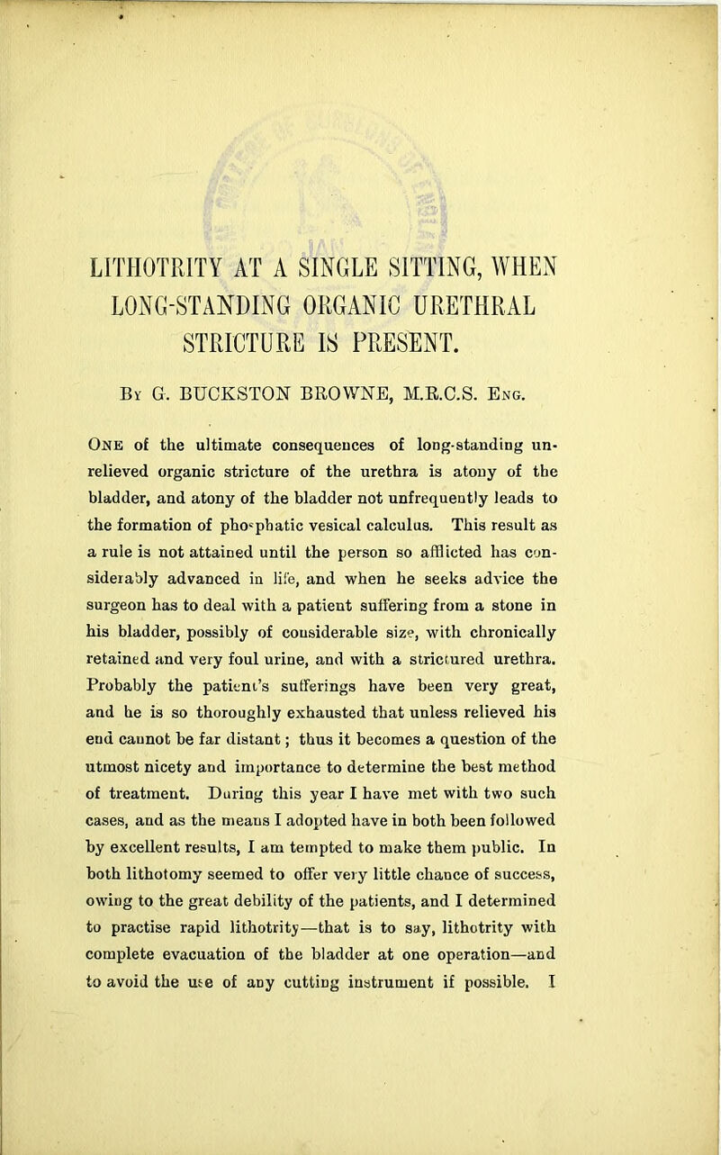 LONG-STANDING ORGANIC URETHRAL STRICTURE IS PRESENT. By G. BUCKSTON BROWNE, M.R.C.S. Eng. One of the ultimate consequeuces of long-standing un- relieved organic stricture of the urethra is atony of the bladder, and atony of the bladder not unfrequently leads to the formation of pho'phatic vesical calculus. This result as a rule is not attained until the person so afflicted has con- siderably advanced in life, and when he seeks advice the surgeon has to deal with a patient suffering from a stone in his bladder, possibly of considerable size, with chronically retained and very foul urine, and with a striciured urethra. Probably the patient’s sufferings have been very great, and he is so thoroughly exhausted that unless relieved his end cannot be far distant; thus it becomes a question of the utmost nicety and importance to determine the best method of treatment. During this year I have met with two such cases, and as the means I adopted have in both been followed by excellent results, I am tempted to make them public. In both lithotomy seemed to offer very little chance of success, owing to the great debility of the patients, and I determined to practise rapid lithotrity—that is to say, lithotrity with complete evacuation of the bladder at one operation—and to avoid the use of any cutting instrument if possible. I