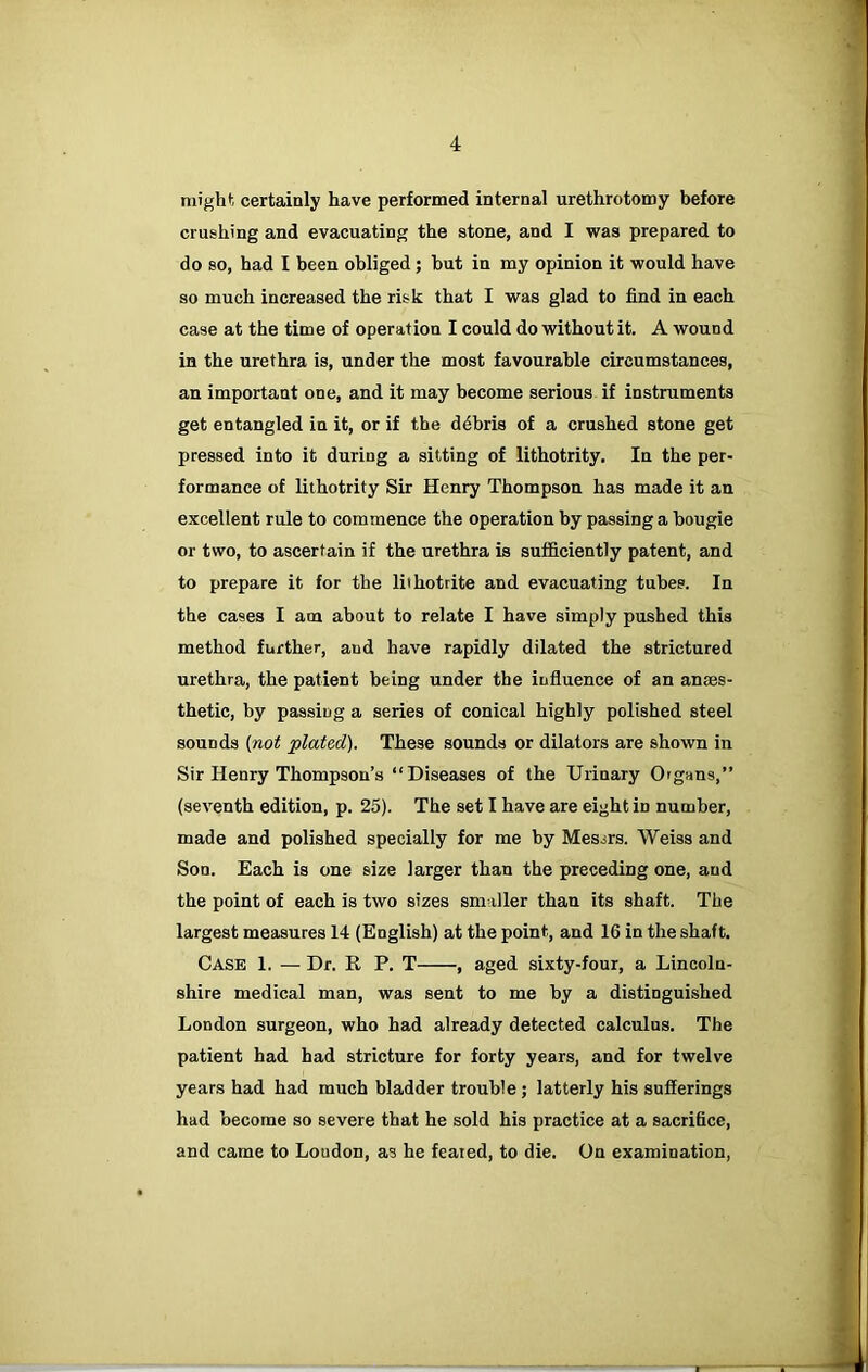 might certainly have performed internal urethrotomy before crushing and evacuating the stone, and I was prepared to do so, had I been obliged; but in my opinion it would have so much increased the risk that I was glad to find in each case at the time of operation I could do without it. A wound in the urethra is, under the most favourable circumstances, an important one, and it may become serious if instruments get entangled in it, or if the d4bris of a crushed stone get pressed into it during a sitting of lithotrity. In the per- formance of lithotrity Sir Henry Thompson has made it an excellent rule to commence the operation by passing a bougie or two, to ascertain if the urethra is sufficiently patent, and to prepare it for the liihotrite and evacuating tubes. In the cases I am about to relate I have simply pushed this method further, and have rapidly dilated the strictured urethra, the patient being under the influence of an anaes- thetic, by passing a series of conical highly polished steel sounds {not plated). These sounds or dilators are shown in Sir Henry Thompson’s “Diseases of the Urinary Organs,” (seventh edition, p. 25). The set I have are eight in number, made and polished specially for me by Messrs. Weiss and Son. Each is one size larger than the preceding one, and the point of each is two sizes smaller than its shaft. The largest measures 14 (English) at the point, and 16 in the shaft. Case 1. — Dr. R P. T , aged sixty-four, a Lincoln- shire medical man, was sent to me by a distinguished London surgeon, who had already detected calculus. The patient had had stricture for forty years, and for twelve years had had much bladder trouble; latterly his sufferings had become so severe that he sold his practice at a sacrifice, and came to Loudon, as he feared, to die. On examination,