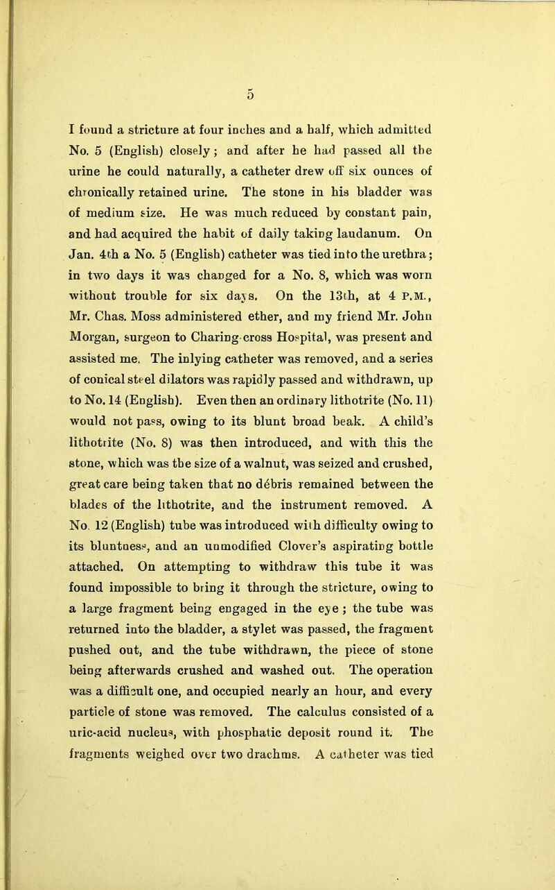 I found a stricture at four inches and a half, which admitted No. 5 (English) closely; and after he had passed all the urine he could naturally, a catheter drew off six ounces of chronically retained urine. The stone in his bladder was of medium size. He was much reduced by constant pain, and had acquired the habit of daily taking laudanum. On Jan. 4th a No. 5 (English) catheter was tied into the urethra; in two days it was changed for a No. 8, which was worn without trouble for six dajs. On the 13th, at 4 P.M., Mr. Chas. Moss administered ether, and my friend Mr. John Morgan, surgeon to Charing cross Hospital, was present and assisted me. The inlying catheter was removed, and a series of conical steel dilators was rapidly passed and withdrawn, up to No. 14 (English). Even then an ordinary lithotrite (No. 11) would not pass, owing to its blunt broad beak. A child’s lithotrite (No. 8) was then introduced, and with this the stone, which was the size of a walnut, was seized and crushed, great care being taken that no debris remained between the blades of the lithotrite, and the instrument removed. A No. 12 (English) tube was introduced with difficulty owing to its bluntnes.'^, and an unmodified Clover’s aspirating bottle attached. On attempting to withdraw this tube it was found impossible to bring it through the stricture, owing to a large fragment being engaged in the eye; the tube was returned into the bladder, a stylet was passed, the fragment pushed out, and the tube withdrawn, the piece of stone being afterwards crushed and washed out. The operation was a difficult one, and occupied nearly an hour, and every particle of stone was removed. The calculus consisted of a uric-acid nucleus, with phosphatic deposit round it. The fragments weighed over two drachms. A catheter was tied