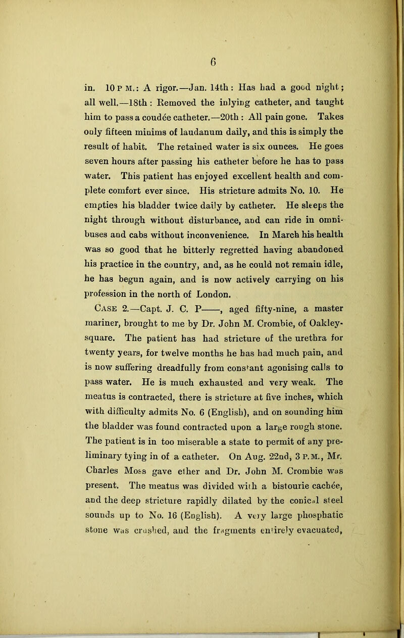 in. 10pm.: A rigor.—Jan. 14th: Has Lad a good night; all well.—18th : Removed the inlying catheter, and taught him to pass a coudde catheter.—20th: All pain gone. Takes only fifteen minims of laudanum daily, and this is simply the result of habit. The retained water is six ounces. He goes seven hours after passing his catheter before he has to pass water. This patient has enjoyed excellent health and com- plete comfort ever since. His stricture admits No. 10. He empties his bladder twice daily by catheter. He sleeps the night through without disturbance, and can ride in omni- buses and cabs without inconvenience. In March his health was so good that he bitterly regretted having abandoned his practice in the country, and, as he could not remain idle, he has begun again, and is now actively carrying on his profession in the north of London. Case 2.—Capt. J. C. P , aged fifty-nine, a master mariner, brought to me by Dr. John M. Crombie, of Oakley- square. The patient has had stricture of the urethra for twenty years, for twelve months he has had much pain, and is now suffering dreadfully from constant agonising calls to pass water. He is much exhausted and very weak. The meatus is contracted, there is stricture at five inches, which with difficulty admits No. 6 (English), and on sounding him the bladder was found contracted upon a large rough stone. The patient is in too miserable a state to permit of any pre- liminary tying in of a catheter. On Aug. 22nd, 3 P.M., Mr. Charles Moss gave ether and Dr. John M. Crombie was present. The meatus was divided with a bistourie cachee, and the deep stricture rapidly dilated by the conical steel sounds up to No. 16 (English). A vtty large phosphatic stone Was crushed, and the fragments entirely evacuated,