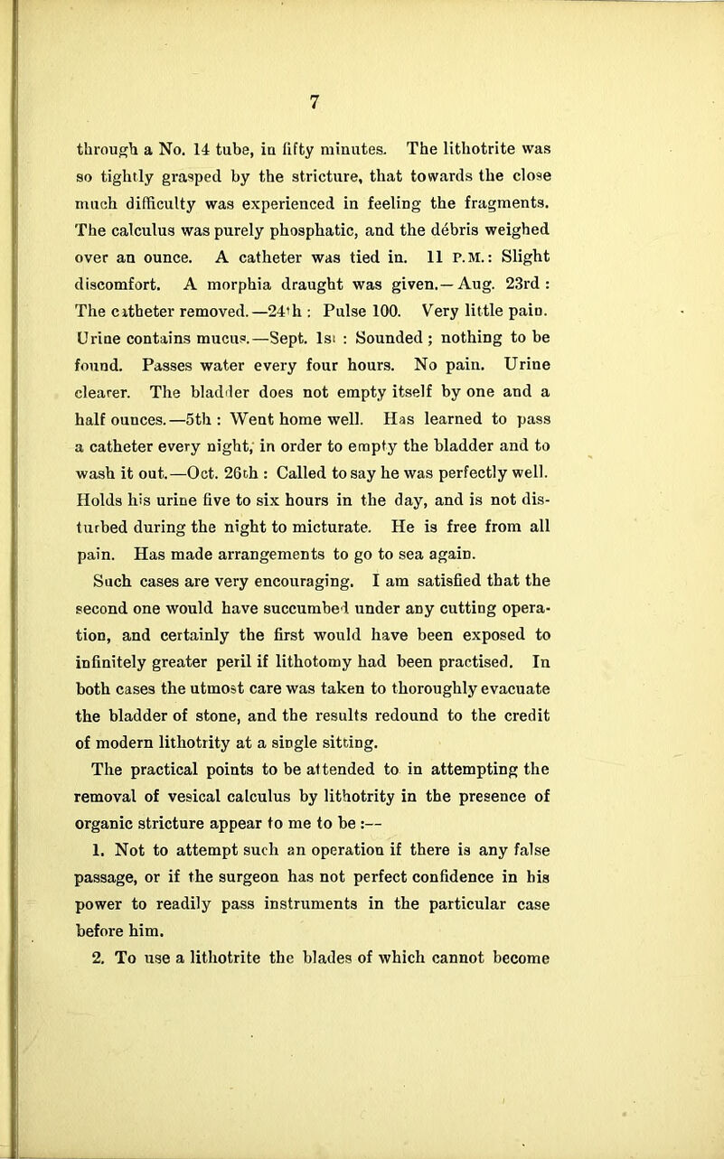through a No. 14 tube, ia fifty minutes. The lithotrite was so tightly grasped by the stricture, that towards the close much difficulty was experienced in feeling the fragments. The calculus was purely phosphatic, and the d4bris weighed over an ounce. A catheter was tied in. 11 p.m. : Slight discomfort. A morphia draught was given.—Aug. 23rd: The citheter removed.—24’h ; Pulse 100. Very little pain. Urine contains mucus.—Sept. Isi : Sounded ; nothing to be found. Passes water every four hours. No pain. Urine clearer. The bladder does not empty itself by one and a half ounces.—5th: Went home well. Has learned to pass a catheter every night; in order to empty the bladder and to wash it out.—Oct. 26th : Called to say he was perfectly well. Holds his urine five to six hours in the day, and is not dis- turbed during the night to micturate. He is free from all pain. Has made arrangements to go to sea again. Such cases are very encouraging. I am satisfied that the second one would have succumbed, under any cutting opera- tion, and certainly the first would have been exposed to infinitely greater peril if lithotomy had been practised. In both cases the utmost care was taken to thoroughly evacuate the bladder of stone, and the results redound to the credit of modern lithotrity at a single sitting. The practical points to be attended to in attempting the removal of vesical calculus by lithotrity in the presence of organic stricture appear to me to be :— 1. Not to attempt such an operation if there is any false passage, or if the surgeon has not perfect confidence in his power to readily pass instruments in the particular case before him. 2. To use a lithotrite the blades of which cannot become