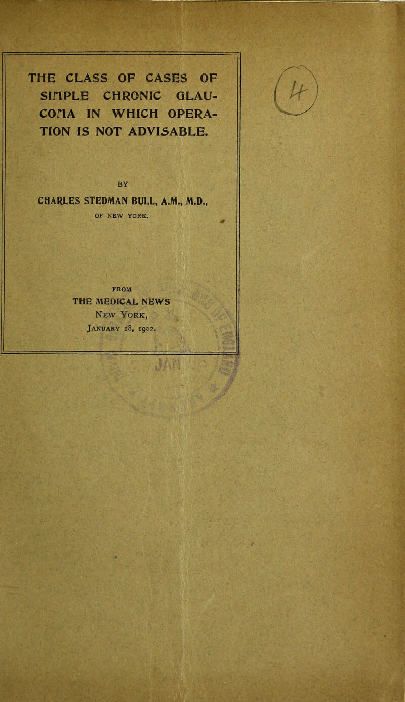 THE CLASS OF CASES OF Sin RLE CHRONIC GLAU- COnA IN WHICH OPERA- TION IS NOT ADVISABLE. BY CHARLES STEDWAN BULL, A.M., M.D., OF NEW YORK. FROM THE MEDICAL NEWS New York, January i8, 1902.