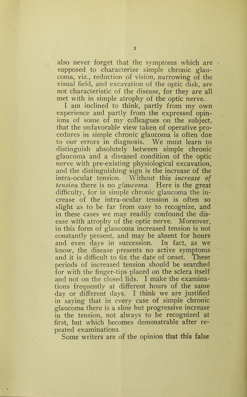 also never forget that the symptoms which are supposed to characterize simple chronic glau- coma, viz., reduction of vision, narrowing of the visual field, and excavation of the optic disk, are not characteristic of the disease, for they are all met with in simple atrophy of the optic nerve. I am inclined to think, partly from my own experience and partly from the expressed opin- ions of some of my colleagues on the subject, that the unfavorable view taken of operative pro- cedures in simple chronic glaucoma is often due to our errors in diagnosis. We must learn to distinguish absolutely between simple chronic glaucoma and a diseased condition of the optic nerve with pre-existing physiological excavation, and the distinguishing sign is the increase of the intra-ocular tension. Without this increase of tension there is no glaucoma. Here is the great difficulty, for in simple chronic glaucoma the in- crease of the intra-ocular tension is often so slight as to be far from easy to recognize, and in these cases we may readily confound the dis- ease with atrophy of the optic nerve. Moreover, in this form of glaucoma increased tension is not constantly present, and may be absent for hours and even days in succession. In fact, as we know, the disease presents no active symptoms and it is difficult to fix the date of onset. These periods of increased tension should be searched for with the finger-tips placed on the sclera itself and not on the closed lids. I make the examina- tions frequently at different hours of the same day or different days. I think we are justified in saying that in every case of simple chronic glaucoma there is a slow but progressive increase in the tension, not always to be recognized at first, but which becomes demonstrable after re- peated examinations. Some writers are of the opinion that this false