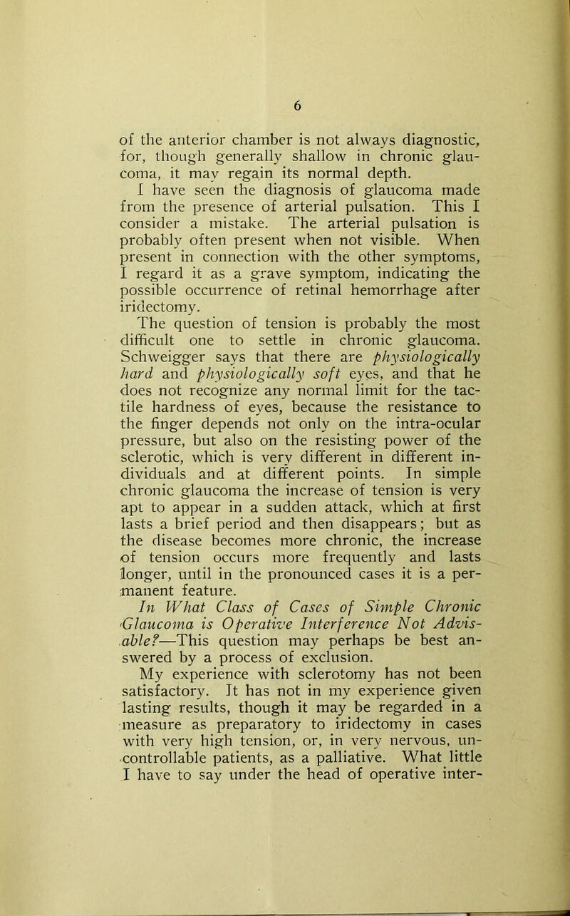 of the anterior chamber is not always diagnostic, for, though generally shallow in chronic glau- coma, it may regain its normal depth. I have seen the diagnosis of glaucoma made from the presence of arterial pulsation. This I consider a mistake. The arterial pulsation is probably often present when not visible. When present in connection with the other symptoms, I regard it as a grave symptom, indicating the possible occurrence of retinal hemorrhage after iridectom.y. The question of tension is probably the most difficult one to settle in chronic glaucoma. Schweigger says that there are physiologically hard and physiologically soft eyes, and that he does not recognize any normal limit for the tac- tile hardness of eyes, because the resistance to the finger depends not only on the intra-ocular pressure, but also on the resisting power of the sclerotic, which is very different in different in- dividuals and at different points. In simple chronic glaucoma the increase of tension is very apt to appear in a sudden attack, which at first lasts a brief period and then disappears; but as the disease becomes more chronic, the increase of tension occurs more frequently and lasts longer, until in the pronounced cases it is a per- ■manent feature. In What Class of Cases of Simple Chronic 'Glaucoma is Operative Interference Not Advis- able?—This question may perhaps be best an- swered by a process of exclusion. My experience with sclerotomy has not been satisfactory. It has not in my experience given lasting results, though it may be regarded in a measure as preparatory to iridectomy in cases with very high tension, or, in very nervous, un- controllable patients, as a palliative. What little I have to say under the head of operative inter-