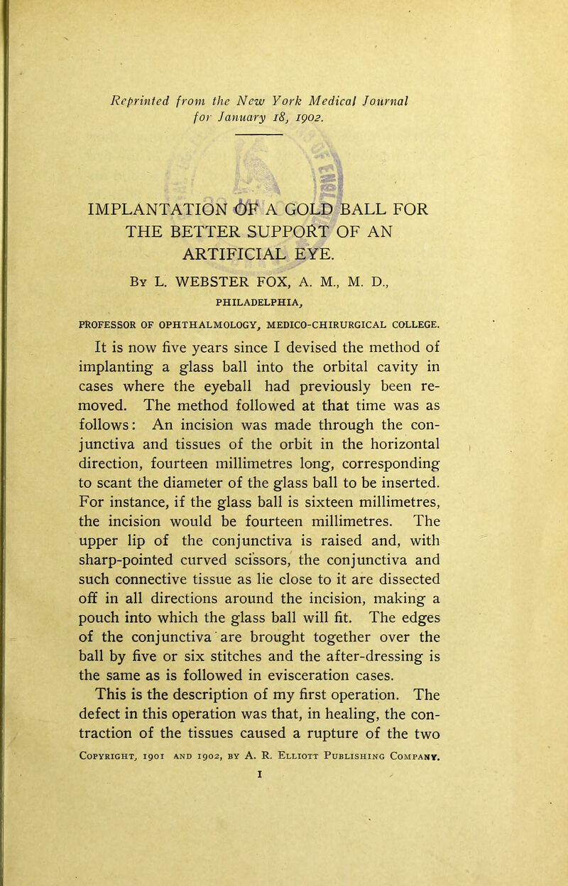 Reprinted from the New York Medical Journal for January i8, igo2. IMPLANTATION A GOLD BALL FOR THE BETTER SUPPORT OF AN ARTIFICIAL EYE. By L. WEBSTER FOX, A. M„ M. D„ PHILADELPHIA, PROFESSOR OF OPHTHALMOLOGY, MEDICO-CHIRURGICAL COLLEGE. It is now five years since I devised the method of implanting a glass ball into the orbital cavity in cases where the eyeball had previously been re- moved. The method followed at that time was as follows: An incision was made through the con- junctiva and tissues of the orbit in the horizontal direction, fourteen millimetres long, corresponding to scant the diameter of the glass ball to be inserted. For instance, if the glass ball is sixteen millimetres, the incision would be fourteen millimetres. The upper lip of the conjunctiva is raised and, with sharp-pointed curved scissors, the conjunctiva and such connective tissue as lie close to it are dissected off in all directions around the incision, making a pouch into which the glass ball will fit. The edges of the conjunctiva' are brought together over the ball by five or six stitches and the after-dressing is the same as is followed in evisceration cases. This is the description of my first operation. The defect in this operation was that, in healing, the con- traction of the tissues caused a rupture of the two Copyright, 1901 and 1902, by A. R. Elliott Publishing Company.