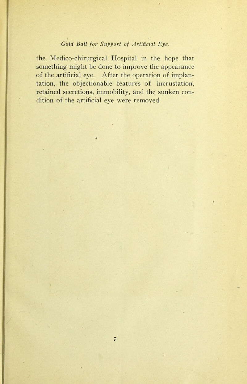 the Medico-chirurgical Hospital in the hope that something might be done to improve the appearance of the artificial eye. After the operation of implan- tation, the objectionable features of incrustation, retained secretions, immobility, and the sunken con- dition of the artificial eye were removed.