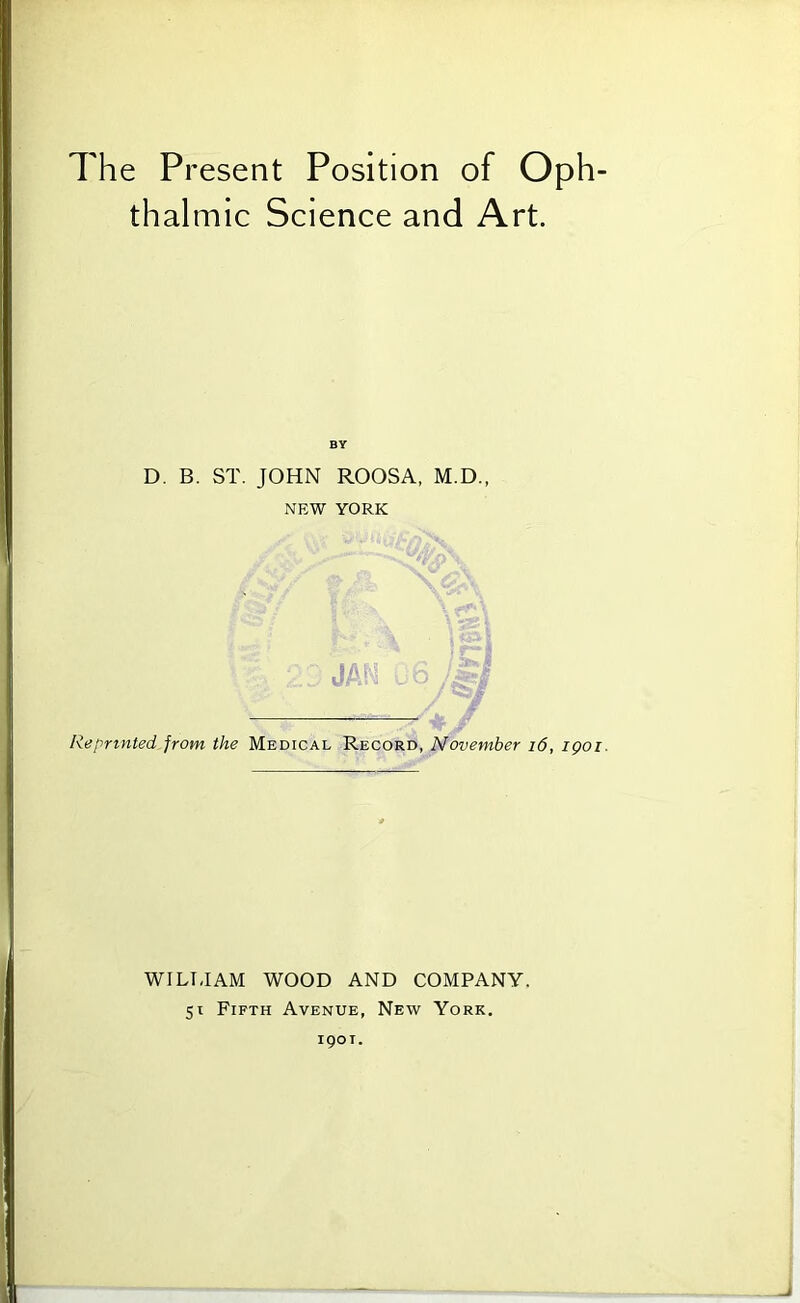 The Present Position of Oph- thalmic Science and Art. BY D. B. ST. JOHN ROOSA, M.D., NEW YORK Reprinted from the Medical Record, November i6, igoi. WILTJAM WOOD AND COMPANY. 51 Fifth Avenue, New York. 1901.