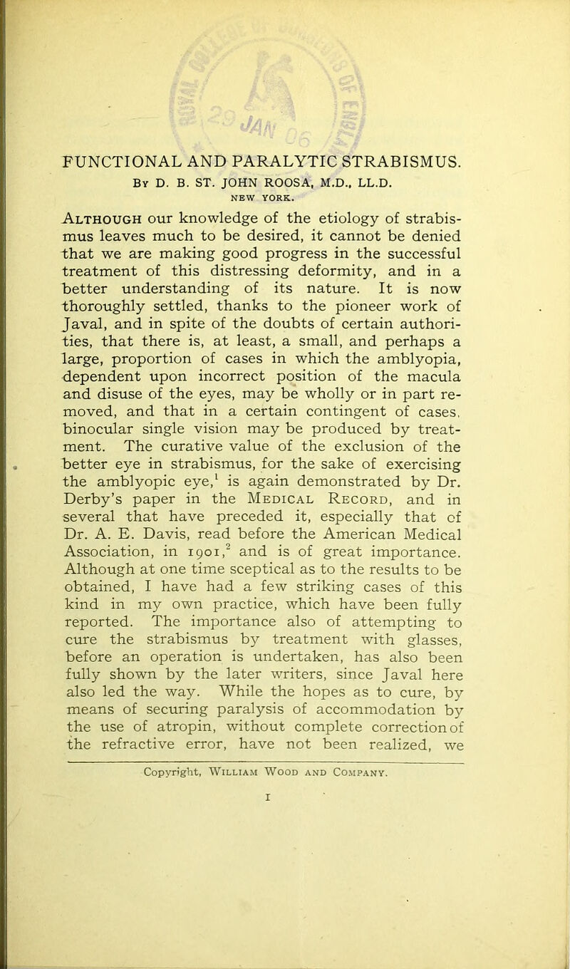 FUNCTIONAL AND PARALYTIC STRABISMUS. By D. B. ST. JOHN ROOSA, M.D., LL.D. NEW YORK. Although our knowledge of the etiology of strabis- mus leaves much to be desired, it cannot be denied that we are making good progress in the successful treatment of this distressing deformity, and in a better understanding of its nature. It is now thoroughly settled, thanks to the pioneer work of Javal, and in spite of the doubts of certain authori- ties, that there is, at least, a small, and perhaps a large, proportion of cases in which the amblyopia, dependent upon incorrect position of the macula and disuse of the eyes, may be wholly or in part re- moved, and that in a certain contingent of cases, binocular single vision may be produced by treat- ment. The curative value of the exclusion of the better eye in strabismus, for the sake of exercising the amblyopic eye,^ is again demonstrated by Dr. Derby’s paper in the Medical Record, and in several that have preceded it, especially that of Dr. A. E. Davis, read before the American Medical Association, in 1901,^ and is of great importance. Although at one time sceptical as to the results to be obtained, I have had a few striking cases of this kind in my own practice, which have been fully reported. The importance also of attempting to cure the strabismus by treatment with glasses, before an operation is undertaken, has also been fully shown by the later writers, since Javal here also led the way. While the hopes as to cure, by means of securing paralysis of accommodation by the use of atropin, without complete correction of the refractive error, have not been realized, we Copyright, William Wood and Comp.any.