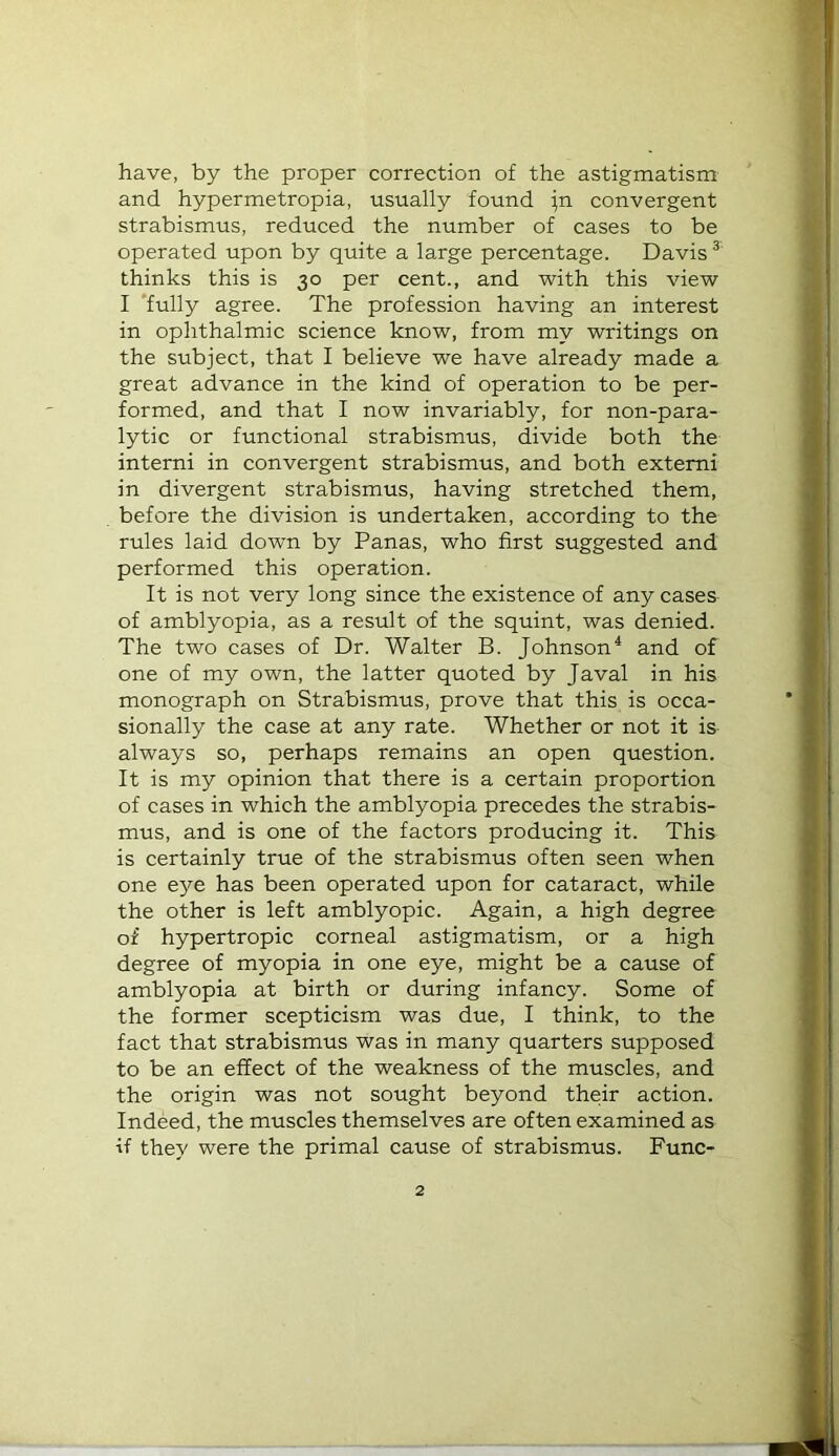 have, by the proper correction of the astigmatism and hypermetropia, usually found ;n convergent strabismus, reduced the number of cases to be operated upon by quite a large percentage. Davis ^ thinks this is 30 per cent., and with this view I ‘fully agree. The profession having an interest in ophthalmic science know, from my writings on the subject, that I believe we have already made a great advance in the kind of operation to be per- formed, and that I now invariably, for non-para- lytic or functional strabismus, divide both the interni in convergent strabismus, and both extemi in divergent strabismus, having stretched them, before the division is undertaken, according to the rules laid down by Panas, who first suggested and performed this operation. It is not very long since the existence of any cases of amblyopia, as a result of the squint, was denied. The two cases of Dr. Walter B. Johnson^ and of one of my own, the latter quoted by Javal in his monograph on Strabismus, prove that this is occa- sionally the case at any rate. Whether or not it is always so, perhaps remains an open question. It is my opinion that there is a certain proportion of cases in which the amblyopia precedes the strabis- mus, and is one of the factors producing it. This is certainly true of the strabismus often seen when one eye has been operated upon for cataract, while the other is left amblyopic. Again, a high degree of hypertropic corneal astigmatism, or a high degree of myopia in one eye, might be a cause of amblyopia at birth or during infancy. Some of the former scepticism was due, I think, to the fact that strabismus was in many quarters supposed to be an effect of the weakness of the muscles, and the origin was not sought beyond their action. Indeed, the muscles themselves are often examined as if they were the primal cause of strabismus. Func-