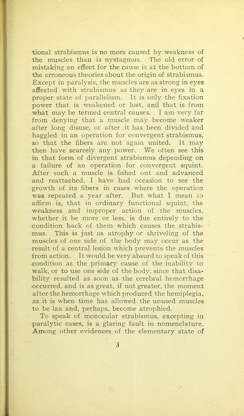 tional strabismus is no more caused by weakness of the muscles than is nystagmus. The old error of mistaking an effect for the cause is at the bottom of the erroneous theories about the origin of strabismus. Except in paralysis, the muscles are as strong in eyes affected with strabismus as they are in eyes in a proper state of parallelism. It is only the fixation power that is weakened or lost, and that is from what may be termed central causes. I am very far from denying that a muscle may become weaker •after long disuse, or after it has been divided and haggled in an operation for convergent strabismus, so that the fibers are not again united. It may then have scarcely any power. We often see this in that form of divergent strabismus depending on a failure of an operation for convergent squint. After such a muscle is fished out and advanced and reattached, I have had occasion to see the growth of its fibers in cases where the operation was repeated a year after. But what I mean to affirm is, that in ordinary functional squint, the weakness and improper action of the muscles, whether it be more or less, is due entirely to the ■condition back of them which causes the strabis- mus. This is just as atrophy or shriveling of the muscles of one side of the body may occur as the result of a central lesion which prevents the muscles from action. It would be very absurd to speak of this condition as the primary cause of the inability to walk, or to use one side of the body, since that disa- bility resulted as soon as the cerebral hemorrhage occurred, and is as great, if not greater, the moment after the hemorrhage which produced the hemiplegia, as it is when time has allowed the unused muscles to be lax and, perhaps, become atrophied. To speak of monocular strabismus, excepting in ■paralytic cases, is a glaring fault in nomenclature. Among other evidences of the elementary state of