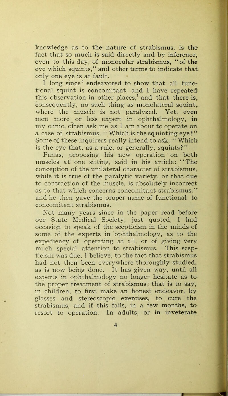 knowledge as to the nature of strabismus, is the fact that so much is said directly and by inference, even to this day, of monocular strabismus, “of the eye which squints,” and other terms to indicate that only one eye is at fault. I long since® endeavored to show that all func- tional squint is concomitant, and I have repeated this observation in other places,^ and that there is, consequently, no such thing as monolateral squint,, where the muscle is not paralyzed. Yet, even men more _ or less expert in ophthalmology, in my clinic, often ask me as I am about to operate on a case of strabismus, “ Which is the squinting eye? ” Some of these inquirers really intend to ask, “ Which is the eye that, as a rule, or generally, squints?” Panas, proposing his new operation on both muscles at one sitting, said in his article: “The conception of the unilateral character of strabismus, while it is true of the paralytic variety, or that due to contraction of the muscle, is absolutely incorrect as to that which concerns concomitant strabismus,” and he then gave the proper name of functional to concomitant strabismus. Not many years since in the paper read before our State Medical Society, just quoted, I had occasioji to speak of the scepticism in the minds of some of the experts in ophthalmology, as to the expediency of operating at all, or of giving very much special attention to strabismus. This scep- ticism was due, I believe, to the fact that strabismus had not then been everywhere thoroughly studied, as is now being done. It has given way, until all experts in ophthalmology no longer hesitate as to- the proper treatment of strabismus; that is to say, in children, to first make an honest endeavor, by glasses and stereoscopic exercises, to cure the strabismus, and if this fails, in a few months, to- resort to operation. In adults, or in inveterate