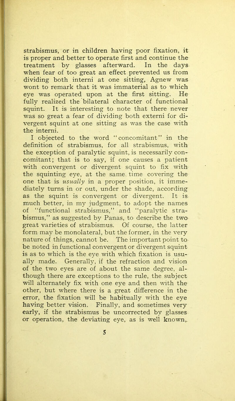 strabismus, or in children having poor fixation, it is proper and better to operate first and continue the treatment by glasses afterward. In the days when fear of too great an effect prevented us from dividing both interni at one sitting, Agnew was wont to remark that it was immaterial as to which eye was operated upon at the first sitting. He fully realized the bilateral character of functional squint. It is interesting to note that there never was so great a fear of dividing both externi for di- vergent squint at one sitting as was the case with the intemi. I objected to the word “concomitant” in the definition of strabismus, for all strabismus, with the exception of paralytic squint, is necessarily con- comitant; that is to say, if one causes a patient with convergent or divergent squint to fix with the squinting eye, at the same time covering the one that is usually in a proper position, it imme- diately turns in or out, under the shade, according as the squint is convergent or divergent. It is much better, in my judgment, to adopt the names of “functional strabismus,” and “paralytic stra- bismus,” as suggested by Panas, to describe the two great varieties of strabismus. Of course, the latter form may be monolateral, but the former, in the very nature of things, cannot be. The important point to be noted in functional convergent or divergent squint is as to which is the eye with which fixation is usu- ally made. Generally, if the refraction and vision of the two eyes are of about the same degree, al- though there are exceptions to the rule, the subject will alternately fix with one eye and then with the other, but where there is a great difference in the error, the fixation will be habitually with the eye having better vision. Finally, and sometimes very early, if the strabismus be uncorrected by glasses or operation, the deviating eye, as is well known. S