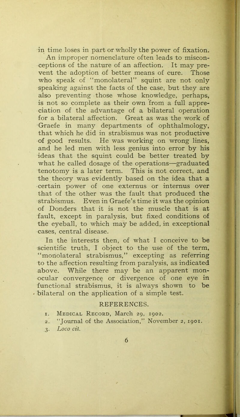 in time loses in part or wholly the power of fixation. An improper nomenclature often leads to miscon- ceptions of the nature of an affection. It may pre- vent the adoption of better means of cure. Those who speak of “monolateral” squint are not only speaking against the facts of the case, but they are also preventing those whose knowledge, perhaps, is not so complete as their own from a full appre- ciation of the advantage of a bilateral operation for a bilateral affection. Great as was the work of Graefe in many departments of ophthalmology, that which he did in strabismus was not productive of good results. He was working on wrong lines, and he led men with less genius into error by his ideas that the squint could be better treated by what he called dosage of the operations—graduated tenotomy is a later term. This is not correct, and the theory was evidently based on the idea that a certain power of one externus or internus over that of the other was the fault that produced the strabismus. Even in Graefe’s time it was the opinion of Bonders that it is not the muscle that is at fault, except in paralysis, but fixed conditions of the eyeball, to which may be added, in exceptional cases, central disease. In the interests then, of what I conceive to be scientific truth, I object to the use of the term, “monolateral strabismus,” excepting as referring to the affection resulting from paralysis, as indicated above. While there may be an apparent mon- ocular convergence or divergence of one eye in functional strabismus, it is always shown to be bilateral on the application of a simple test. REFERENCES. 1. Medical Record, March 29, 1902. 2. “Joiunal of the Association,” November 2, 1901. 3. Loco cit.