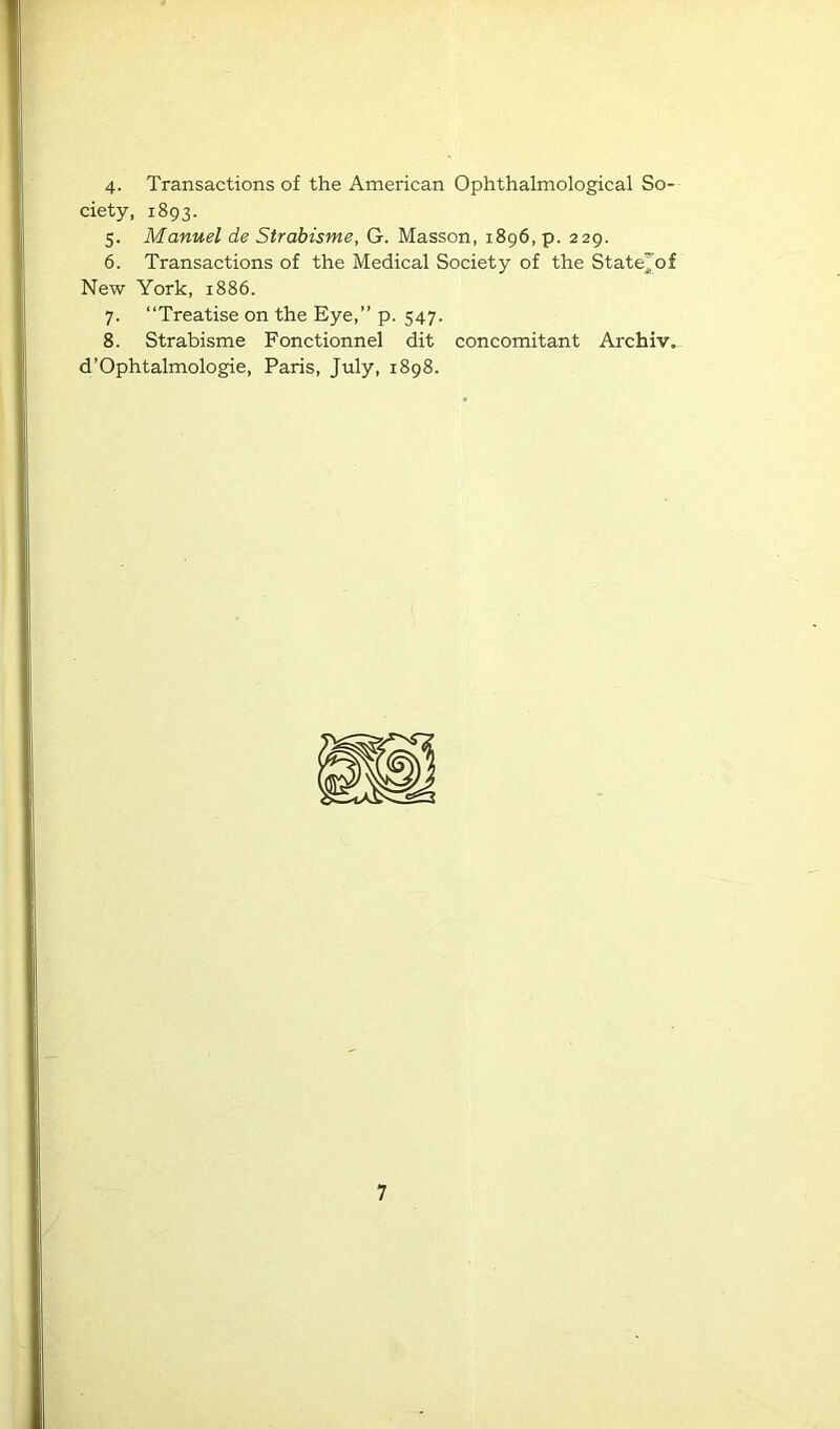 4. Transactions of the American Ophthalmological So- ciety, 1893. 5. Manuel de Strabisme, G. Masson, 1896, p. 229. 6. Transactions of the Medical Society of the Statejof New York, 1886. 7. “Treatise on the Eye,” p. 547. 8. Strabisme Fonctionnel dit concomitant Archiv. d’Ophtalmologie, Paris, July, 1898.