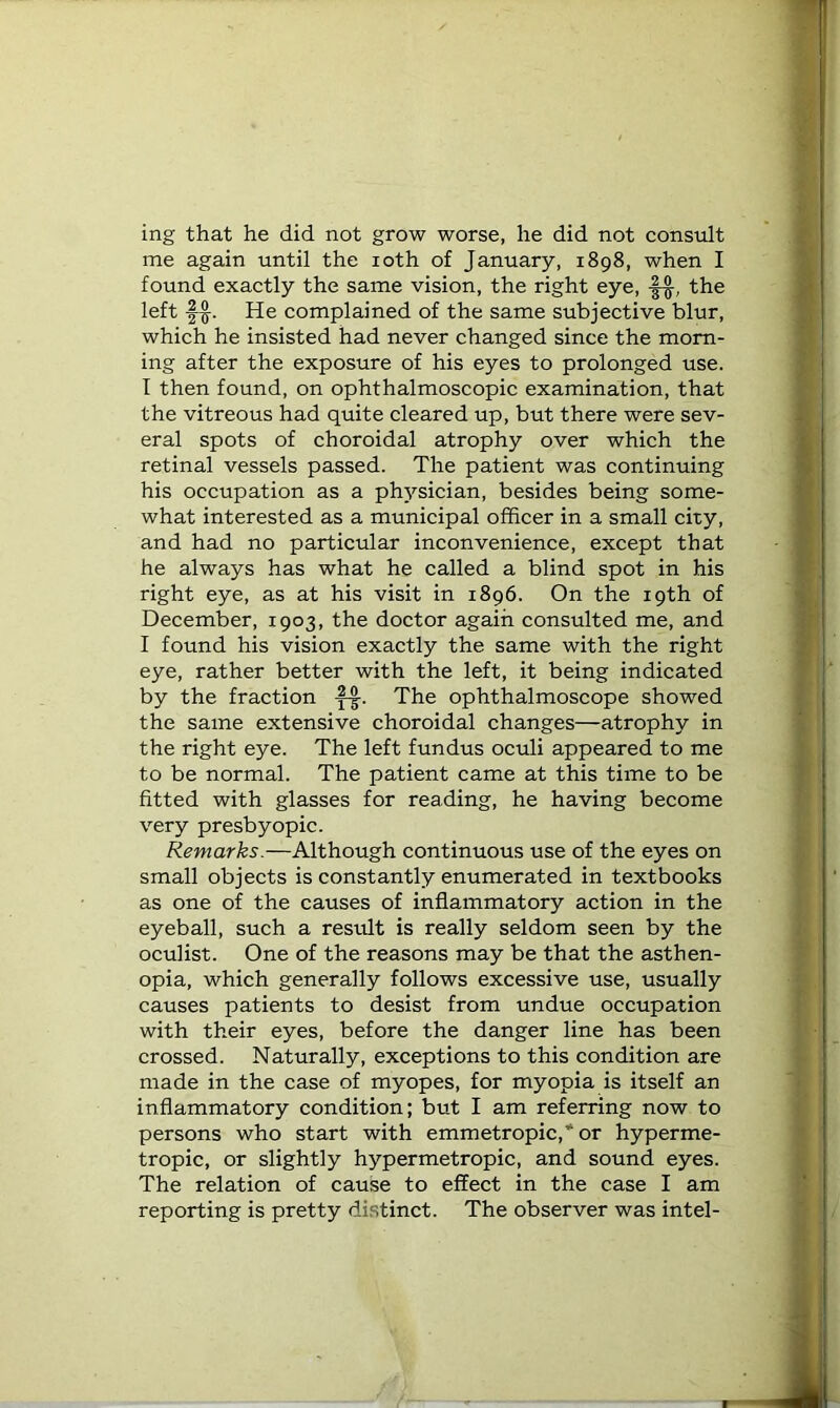 ing that he did not grow worse, he did not consult me again until the loth of January, 1898, when I found exactly the same vision, the right eye, |-§-, the left |-§-. He complained of the same subjective blur, which he insisted had never changed since the morn- ing after the exposure of his eyes to prolonged use. T then found, on ophthalmoscopic examination, that the vitreous had quite cleared up, but there were sev- eral spots of choroidal atrophy over which the retinal vessels passed. The patient was continuing his occupation as a physician, besides being some- what interested as a municipal officer in a small city, and had no particular inconvenience, except that he always has what he called a blind spot in his right eye, as at his visit in 1896. On the 19th of December, 1903, the doctor again consulted me, and I found his vision exactly the same with the right eye, rather better with the left, it being indicated by the fraction The ophthalmoscope showed the same extensive choroidal changes—atrophy in the right eye. The left fundus oculi appeared to me to be normal. The patient came at this time to be fitted with glasses for reading, he having become very presbyopic. Remarks.—Although continuous use of the eyes on small objects is constantly enumerated in textbooks as one of the causes of inflammatory action in the eyeball, such a result is really seldom seen by the oculist. One of the reasons may be that the asthen- opia, which generally follows excessive use, usually causes patients to desist from undue occupation with their eyes, before the danger line has been crossed. Naturally, exceptions to this condition are made in the case of myopes, for myopia is itself an inflammatory condition; but I am referring now to persons who start with emmetropic,* or hyperme- tropic, or slightly hypermetropic, and sound eyes. The relation of cause to effect in the case I am reporting is pretty distinct. The observer was intel-