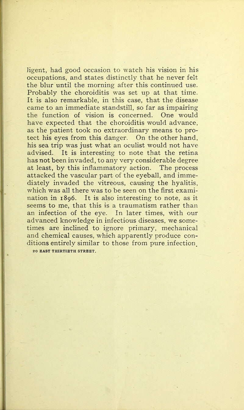 Jigent, had good occasion to watch his vision in his occupations, and states distinctly that he never felt the blur until the morning after this continued use. Probably the choroiditis was set up at that time. It is also remarkable, in this case, that the disease came to an immediate standstill, so far as impairing the function of vision is concerned. One would have expected that the choroiditis would advance, as the patient took no extraordinary means to pro- tect his eyes from this danger. On the other hand, his sea trip was just what an oculist would not have advised. It is interesting to note that the retina has not been invaded, to any very considerable degree at least, by this inflammatory action. The process attacked the vascular part of the eyeball, and imme- diately invaded the vitreous, causing the hyalitis, which was all there was to be seen on the first exami- nation in 1896. It is also interesting to note, as it seems to me, that this is a traumatism rather than an infection of the eye. In later times, with our advanced knowledge in infectious diseases, we some- times are inclined to ignore primary, mechanical and chemical causes, which apparently produce con- ditions entirely similar to those from pure,infection. 20 EAST THIRTIETH STREET.