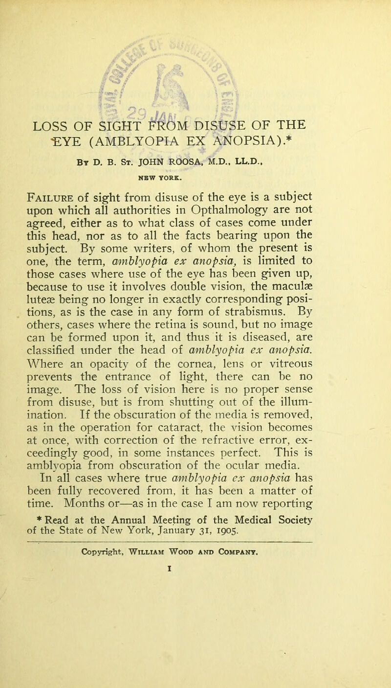 . ■ 2;-:^ LOSS OF SIGHT FROM DISUSE OF THE •EYE (AMBLYOPIA EX ANOPSIA).* By D. B. St. JOHN ROOSA. M.D., LL.D., NEW YORK. Failure of sight from disuse of the eye is a subject upon which all authorities in Opthalmology are not agreed, either as to what class of cases come under this head, nor as to all the facts bearing upon the subject. By some writers, of whom the present is one, the term, amblyopia ex anopsia, is limited to those cases where use of the eye has been given up, because to use it involves double vision, the maculae luteae being no longer in exactly corresponding posi- tions, as is the case in any form of strabismus. By others, cases where the retina is sound, but no image can be formed upon it, and thus it is diseased, are classified under the head of amblyopia ex anopsia. Where an opacity of the cornea, lens or vitreous prevents the entrance of light, there can be no image. The loss of vision here is no proper sense from disuse, but is from shutting out of the illum- ination. If the obscuration of the media is removed, as in the operation for cataract, the vision becomes at once, with correction of the refractive error, ex- ceedingly good, in some instances perfect. This is amblyopia from obscuration of the ocular media. In all cases where true amblyopia ex anopsia has been fully recovered from, it has been a matter of time. Months or—as in the case I am now reporting * Read at the Annual Meeting of the Medical Society of the State of New York, January 31, 1905. Copyright, William Wood and Company.