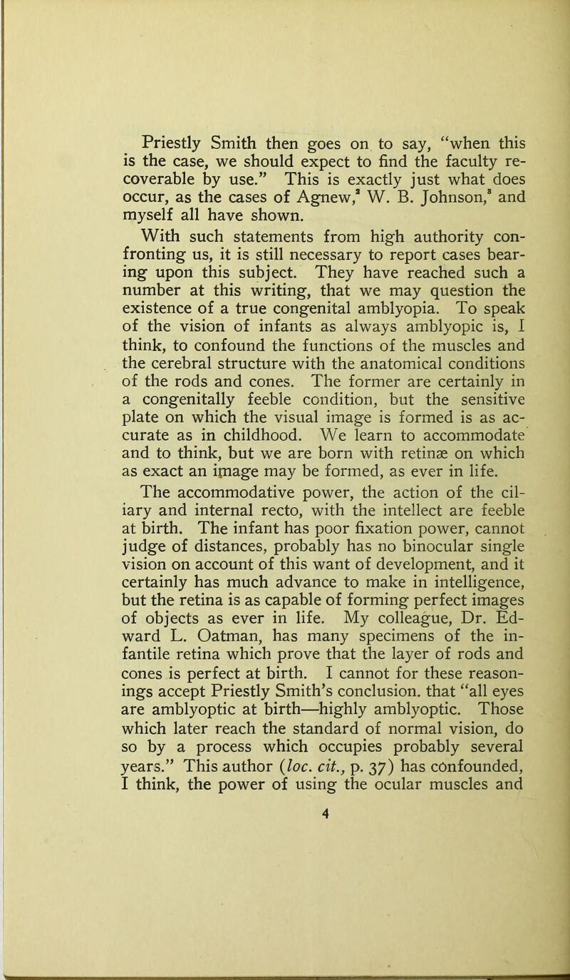 Priestly Smith then goes on to say, “when this is the case, we should expect to find the faculty re- coverable by use.” This is exactly just what does occur, as the cases of Agnew, W. B. Johnson, and myself all have shown. With such statements from high authority con- fronting us, it is still necessary to report cases bear- ing upon this subject. They have reached such a number at this writing, that we may question the existence of a true congenital amblyopia. To speak of the vision of infants as always amblyopic is, I think, to confound the functions of the muscles and the cerebral structure with the anatomical conditions of the rods and cones. The former are certainly in a congenitally feeble condition, but the sensitive plate on which the visual image is formed is as ac- curate as in childhood. We learn to accommodate and to think, but we are born with retinae on which as exact an ijnage may be formed, as ever in life. The accommodative power, the action of the cil- iary and internal recto, with the intellect are feeble at birth. The infant has poor fixation power, cannot judge of distances, probably has no binocular single vision on account of this want of development, and it certainly has much advance to make in intelligence, but the retina is as capable of forming perfect images of objects as ever in life. My colleague, Dr. Ed- ward L. Oatman, has many specimens of the in- fantile retina which prove that the layer of rods and cones is perfect at birth. I cannot for these reason- ings accept Priestly Smith’s conclusion, that “all eyes are amblyoptic at birth—highly amblyoptic. Those which later reach the standard of normal vision, do so by a process which occupies probably several years.” This author (loc. cit., p. 37) has confounded, I think, the power of using the ocular muscles and