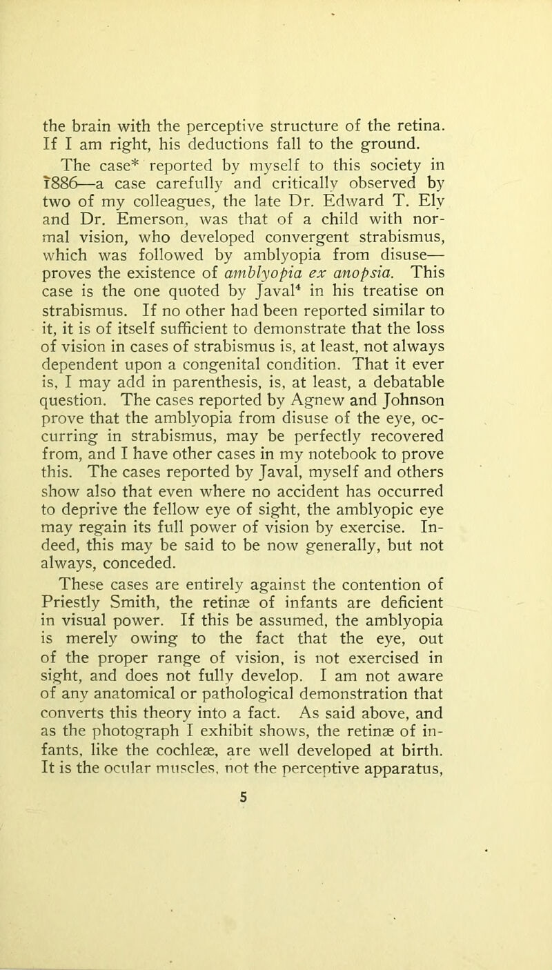 the brain with the perceptive structure of the retina. If I am right, his deductions fall to the ground. The case* reported by myself to this society in 1886—a case carefully and critically observed by two of my colleagues, the late Dr. Edward T. Ely and Dr. Emerson, was that of a child with nor- mal vision, who developed convergent strabismus, which was followed by amblyopia from disuse— proves the existence of amblyopia ex anopsia. This case is the one quoted by Javal4 in his treatise on strabismus. If no other had been reported similar to it, it is of itself sufficient to demonstrate that the loss of vision in cases of strabismus is, at least, not always dependent upon a congenital condition. That it ever is, I may add in parenthesis, is, at least, a debatable question. The cases reported by Agnew and Johnson prove that the amblyopia from disuse of the eye, oc- curring in strabismus, may be perfectly recovered from, and I have other cases in my notebook to prove this. The cases reported by Javal, myself and others show also that even where no accident has occurred to deprive the fellow eye of sight, the amblyopic eye may regain its full power of vision by exercise. In- deed, this may be said to be now generally, but not always, conceded. These cases are entirely against the contention of Priestly Smith, the retinae of infants are deficient in visual power. If this be assumed, the amblyopia is merely owing to the fact that the eye, out of the proper range of vision, is not exercised in sight, and does not fully develop. I am not aware of any anatomical or pathological demonstration that converts this theory into a fact. As said above, and as the photograph I exhibit shows, the retinae of in- fants, like the cochleae, are well developed at birth. It is the ocular muscles, not the perceptive apparatus,