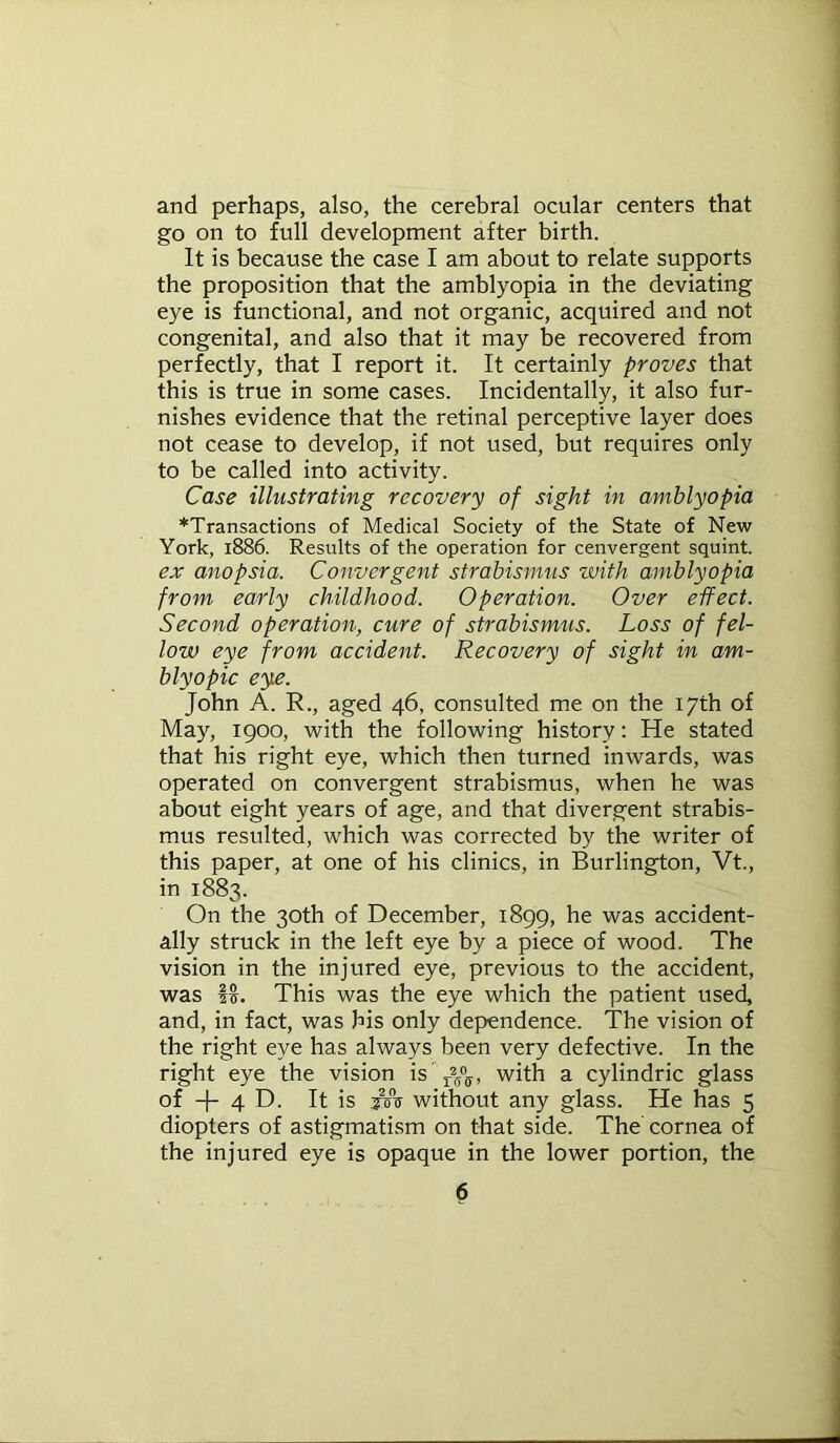 and perhaps, also, the cerebral ocular centers that go on to full development after birth. It is because the case I am about to relate supports the proposition that the amblyopia in the deviating eye is functional, and not organic, acquired and not congenital, and also that it may be recovered from perfectly, that I report it. It certainly proves that this is true in some cases. Incidentally, it also fur- nishes evidence that the retinal perceptive layer does not cease to develop, if not used, but requires only to be called into activity. Case illustrating recovery of sight in amblyopia ^Transactions of Medical Society of the State of New York, 1886. Results of the operation for cenvergent squint. ex anopsia. Convergent strabismus with amblyopia from early childhood. Operation. Over effect. Second operation, cure of strabismus. Loss of fel- low eye from accident. Recovery of sight in am- blyopic eye. John A. R., aged 46, consulted me on the 17th of May, 1900, with the following history: He stated that his right eye, which then turned inwards, was operated on convergent strabismus, when he was about eight years of age, and that divergent strabis- mus resulted, which was corrected by the writer of this paper, at one of his clinics, in Burlington, Vt., in 1883. On the 30th of December, 1899, he was accident- ally struck in the left eye by a piece of wood. The vision in the injured eye, previous to the accident, was f§. This was the eye which the patient used, and, in fact, was his only dependence. The vision of the right eye has always been very defective. In the right eye the vision is r25°ff, with a cylindric glass of -f- 4 D. It is jcts without any glass. He has 5 diopters of astigmatism on that side. The cornea of the injured eye is opaque in the lower portion, the