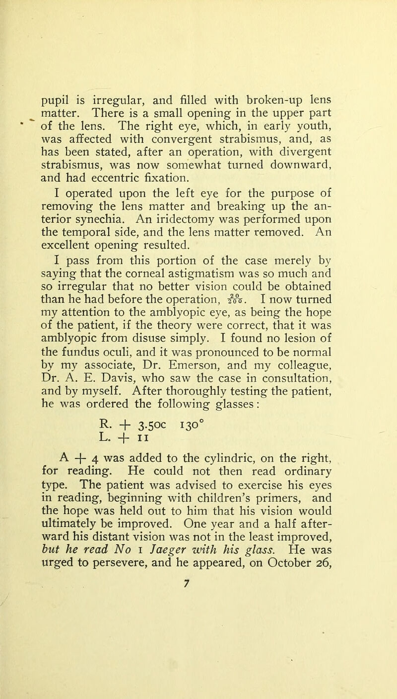 pupil is irregular, and filled with broken-up lens matter. There is a small opening in the upper part ‘ of the lens. The right eye, which, in early youth, was afifected with convergent strabismus, and, as has been stated, after an operation, with divergent strabismus, was now somewhat turned downward, and had eccentric fixation. I operated upon the left eye for the purpose of removing the lens matter and breaking up the an- terior synechia. An iridectomy was performed upon the temporal side, and the lens matter removed. An excellent opening resulted. I pass from this portion of the case merely by saying that the corneal astigmatism was so much and so irregular that no better vision could be obtained than he had before the operation, ■?<&. I now turned my attention to the amblyopic eye, as being the hope of the patient, if the theory were correct, that it was amblyopic from disuse simply. I found no lesion of the fundus oculi, and it was pronounced to be normal by my associate, Dr. Emerson, and my colleague, Dr. A. E. Davis, who saw the case in consultation, and by myself. After thoroughly testing the patient, he was ordered the following glasses: R. + 3-50c 130° L. -f- 11 A -f- 4 was added to the cylindric, on the right, for reading. He could not then read ordinary type. The patient was advised to exercise his eyes in reading, beginning with children’s primers, and the hope was held out to him that his vision would ultimately be improved. One year and a half after- ward his distant vision was not in the least improved, but he read No 1 Jaeger with his glass. He was urged to persevere, and he appeared, on October 26,