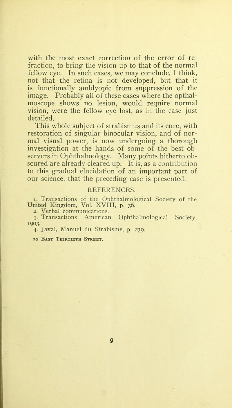 with the most exact correction of the error of re- fraction, to bring the vision up to that of the normal fellow eye. In such cases, we may conclude, I think, not that the retina is not developed, but that it is functionally amblyopic from suppression of the image. Probably all of these cases where the opthal- moscope shows no lesion, would require normal vision, were the fellow eye lost, as in the case just detailed. This whole subject of strabismus and its cure, with restoration of singular binocular vision, and of nor- mal visual power, is now undergoing a thorough investigation at the hands of some of the best ob- servers in Ophthalmology. Many points hitherto ob- scured are already cleared up. It is, as a contribution to this gradual elucidation of an important part of our science, that the preceding case is presented. REFERENCES. 1. Transactions of the Ophthalmological Society of the United Kingdom, Vol. XVIII, p. 36. 2. Verbal communications. 3. Transactions American Ophthalmological Society, 1903. 4. Javal, Manuel du Strabisme, p. 239. 20 East Thirtieth Street.