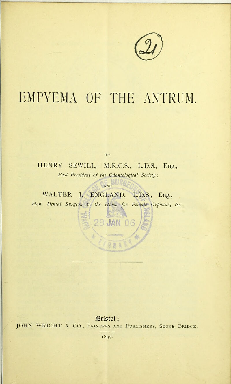 EMPYEMA OE THE ANTRUM. HENRY SEWILL, M.R.C.S., L.D.S., Eng., Past President of the Odontological Society: AND WALTER J. ENGLAND, L.D.S., Eng., Hon. Dental Surgeon to the Home for Female Orphans, S^c. JA Bristol; JOHN WRIGHT & CO., Printers and Publishers, Stone Bridge.