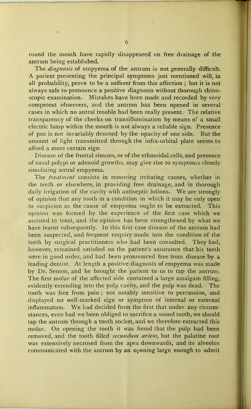 round the mouth have rapidly disappeared on free drainage of the antrum being established. The diagnosis of empyema of the antrum is not generally difficult. A patient presenting the principal symptoms just mentioned will, in all probability, prove to be a sufferer from this affection ; but it is not always safe to pronounce a positive diagnosis without thorough rhino- scopic examination. Mistakes have been made and recorded by very competent observers, and the antrum has been opened in several cases in which no antral trouble had been really present. The relative transparency of the cheeks on transilluinination by means of a small electric lamp within the mouth is not always a reliable sign. Presence of pus is not invariably denoted by the opacity of one side. But the amount of light transmitted through the infra-orbital plate seems to afford a more certain sign. Disease of the frontal sinuses, or of the ethmoidal cells, and presence of nasal polypi or adenoid growths, may give rise to symptoms closely simulating antral empyema. The treatment consists in removing irritating causes, whether in the teeth or elsewhere, in providing free drainage, and in thorough daily irrigation of the cavity with antiseptic lotions. We are strongly of opinion that any tooth in a condition in which it may be only open to suspicion as the cause of empyema ought to be extracted. This opinion was formed by the experience of the first case which we assisted to treat, and the opinion has been strengthened by what we have learnt subsequently. In this first case disease of the antrum had been suspected, and frequent enquiry made into the condition of the teeth by surgical practitioners who had been consulted. They had, however, remained satisfied on the patient’s assurance that his teeth were in good order, and had been pronounced free from disease by a leading dentist. At length a positive diagnosis of empyema was made by Dr. Semon, and he brought the patient to us to tap the antrum. The first molar of the affected side contained a large amalgam filling, evidently extending into the pulp cavity, and the pulp was dead. The tooth was free from pain ; not notably sensitive to percussion, and displayed no well-marked sign or symptom of internal or external inflammation. We had decided from the first that under any circum- stances, ever had we been obliged to sacrifice a sound tooth, we should tap the antrum through a tooth socket, and we therefore extracted this molar. On opening the tooth it was found that the pulp had been removed, and the tooth filled secundum artem^ but the palatine root was extensively necrosed from the apex downwards, and its alveolus communicated with the antrum by an opening large enough to admit
