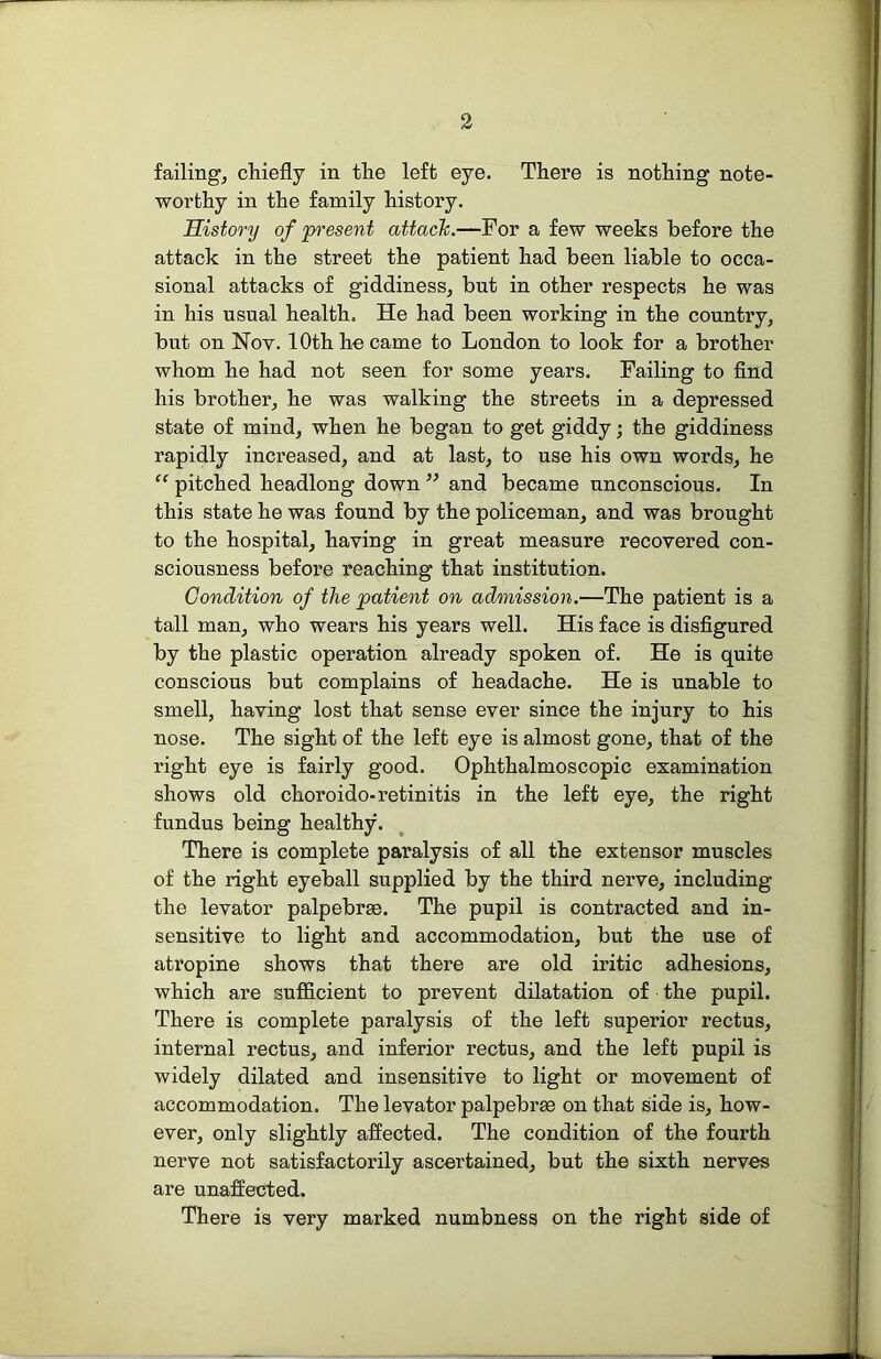 failings chiefly in the left eye. There is nothing note- worthy in the family history. History of p^'esent attack.—For a few weeks before the attack in the street the patient had been liable to occa- sional attacks of giddiness, but in other respects he was in his usual health. He had been working in the country, but on Nov. 10th ho came to London to look for a brother whom he had not seen for some years. Failing to find his brother, he was walking the streets in a depressed state of mind, when he began to get giddy; the giddiness rapidly increased, and at last, to use his own words, he “ pitched headlong down ” and became unconscious. In this state he was found by the policeman, and was brought to the hospital, having in great measure recovered con- sciousness before reaching that institution. Condition of the patient on admission.—The patient is a tall man, who wears his years well. His face is disfigured by the plastic operation already spoken of. He is quite conscious but complains of headache. He is unable to smell, having lost that sense ever since the injury to his nose. The sight of the left eye is almost gone, that of the right eye is fairly good. Ophthalmoscopic examination shows old choroido-retinitis in the left eye, the right fundus being healthy. There is complete paralysis of all the extensor muscles of the right eyeball supplied by the third nerve, including the levator palpebrse. The pupil is contracted and in- sensitive to light and accommodation, but the use of atropine shows that there are old iritic adhesions, which are suflS.cient to prevent dilatation of the pupil. There is complete paralysis of the left superior rectus, internal rectus, and inferior rectus, and the left pupil is widely dilated and insensitive to light or movement of accommodation. The levator palpebrm on that side is, how- ever, only slightly aflected. The condition of the fourth nerve not satisfactorily ascertained, but the sixth nerves are unafiected. There is very marked numbness on the right side of