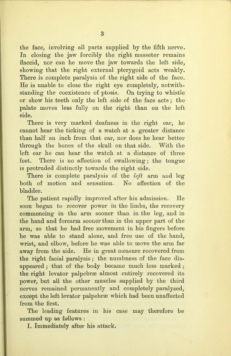 the face, involving all parts supplied by the fifth nerve. In closing the jaw forcibly the right masseter remains flaccid, nor can he move the jaw towards the left side, showing that the right external pterygoid acts weakly. There is complete paralysis of the right side of the face. He is unable to close the right eye completely, notwith- standing the coexistence of ptosis. On trying to whistle or show his teeth only the left side of the face acts; the palate moves less fully on the right than on the left side. There is very marked deafness in the right ear, he cannot hear the ticking of a watch at a greater distance than half an inch from that ear, nor does he hear better through the bones of the skull on that side. With the left ear he can hear the watch at a distance of three feet. There is no affection of swallowing; the tongue is protruded distinctly towards the right side. There is complete paralysis of the left arm and leg both of motion and sensation. No affection of the bladder. The patient rapidly improved after his admission. He soon began to recover power in the limbs, the recovery commencing in the arm sooner than in the leg, and in the hand and forearm sooner than in the upper part of the arm, so that he had free movement in his fingers before he was able to stand alone, and free use of the hand, wrist, and elbow, before he was able to move the arm far away fi’om the side. He in great measure recovered from the right facial paralysis; the numbness of the face dis- appeared j that of the body became much less marked; the right levator palpebrae almost entirely recovered its power, but all the other muscles supplied by the third nerves remained permanently and completely paralysed, except the left levator palpebr^ which had been unaffected from the first. The leading features in his case may therefore be summed up as follows : I. Immediately after his attack.