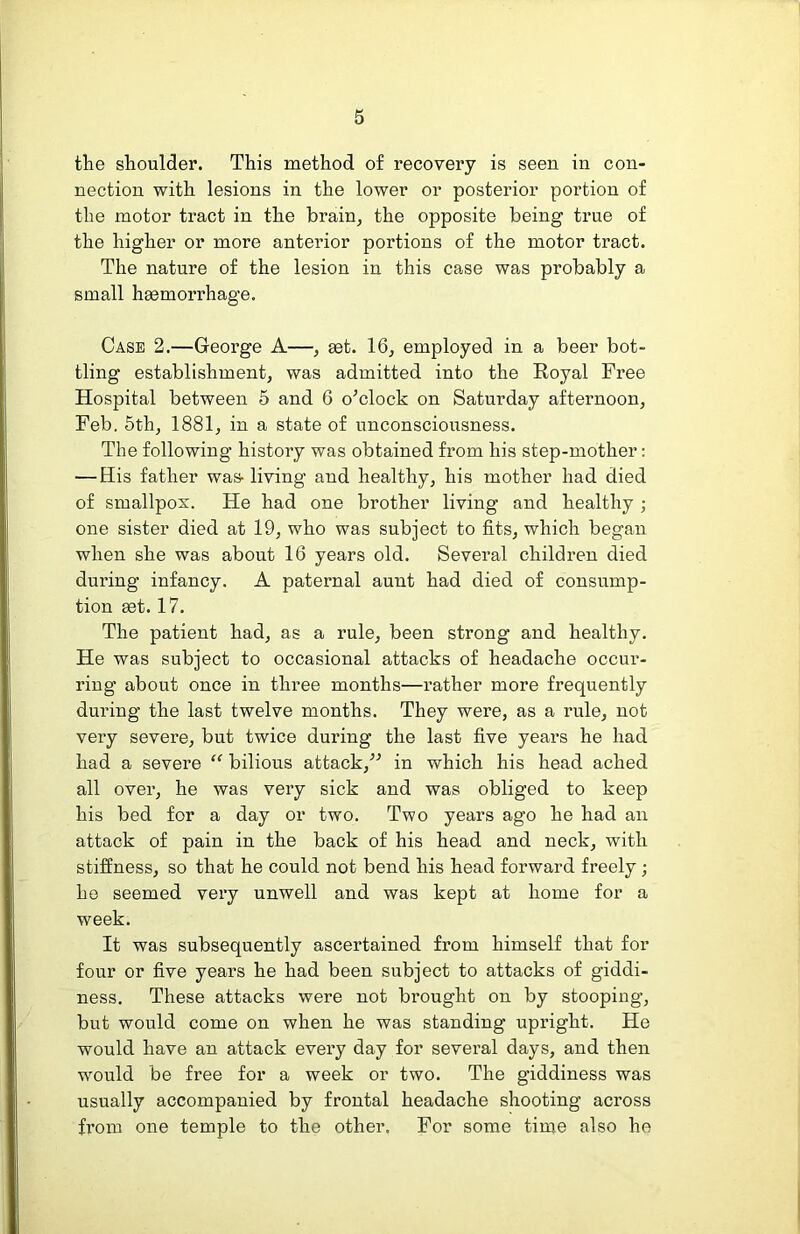 the shoulder. This method of recovery is seen in con- nection with lesions in the lower or posterior portion of the motor tract in the brain, the opposite being true of the higher or more anterior portions of the motor tract. The nature of the lesion in this case was probably a small hsemorrhage. Case 2.—George A—, ^t. 16, employed in a beer bot- tling establishment, was admitted into the Eoyal Free Hospital between 5 and 6 o^clock on Saturday afternoon, Feb. 5th, 1881, in a state of unconsciousness. The following history was obtained from his step-mother; — His father was- living and healthy, his mother had died of smallpox. He had one brother living and healthy ; one sister died at 19, who was subject to fits, which began when she was about 16 years old. Several children died during infancy. A paternal aunt had died of consump- tion 93t. 17. The patient had, as a rule, been strong and healthy. He was subject to occasional attacks of headache occur- ring about once in three months—rather more frequently during the last twelve months. They were, as a rule, not very severe, but twice during the last five years he had had a severe “ bilious attack,'’^ in which his head ached all over, he was very sick and was obliged to keep his bed for a day or two. Two years ago he had an attack of pain in the back of his head and neck, with stiffness, so that he could not bend his head forward freely; he seemed very unwell and was kept at home for a week. It was subsequently ascertained from himself that for four or five years he had been subject to attacks of giddi- ness, These attacks were not brought on by stooping, but would come on when he was standing upright. He would have an attack every day for several days, and then would be free for a week or two. The giddiness was usually accompanied by frontal headache shooting across fi’om one temple to the other. For some time also ho