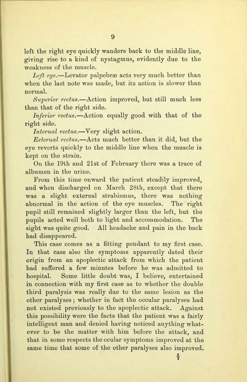 left the right eye quickly wanders back to the middle line, giving rise to a kind of nystagmus, evidently due to the weakness of the muscle. Left eye.—Levator palpebrm acts very much better than w'hen the last note was made, but its action is slower than normal. Superior rectus.—Action improved, but still much less than that of the right side. Inferior rectus.—Action equally good with that of the right side. Internal rectus.—Very slight action. External rectus.—Acts much better than it did, but the eye reverts quickly to the middle line when the muscle is kept on the strain. On the 19th and 21st of February there was a trace of albumen in the urine. From this time onward the patient steadily improved, and when discharged on March 28th, except that there was a slight external strabismus, there was nothing abnormal in the action of the eye muscles. The right pupil still remained slightly larger than the left, but the pupils acted well both to light and accommodation. The sight was quite good. All headache and pain in the back had disappeared. This case comes as a fitting pendant to my first case. In that case also the symptoms apparently dated their origin from an apoplectic attack from which the patient had suffered a few minutes before he was admitted to hospital. Some little doubt was, I believe, entertained in connection with my first case as to whether the double third paralysis was really due to the same lesion as the other paralyses ; whether in fact the occular paralyses had not existed previously to the apoplectic attack. Against this possibility were the facts that the patient was a fairly intelligent man and denied having noticed anything what- ever to be the matter with him before the attack, and that in some respects the ocular symptoms improved at the same time that some of the other paralyses also improved. §