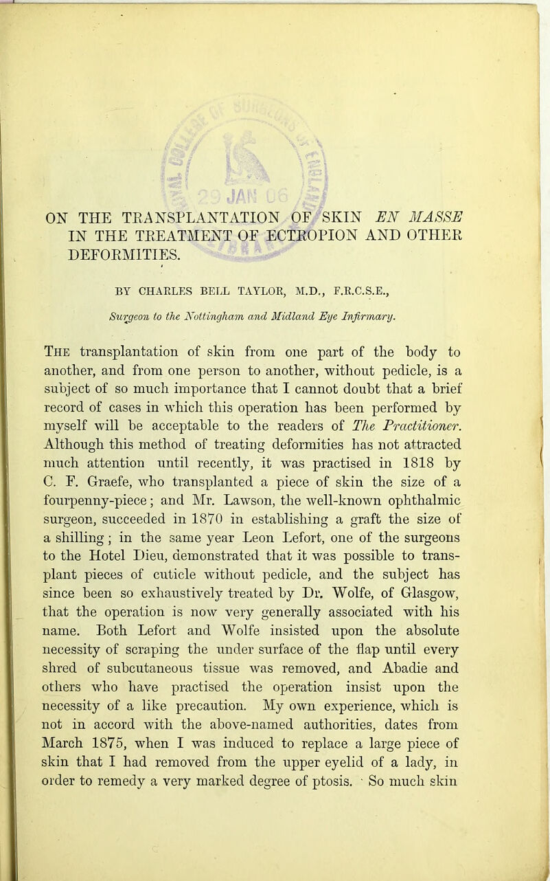 IN THE TEEATMENT OF ECTEOPION AND OTHEE DEFOEMITIES. BY CHAELES BELL TAYLOR, M.D., F.R.C.S.E., Surgeon to the Nottingham and Midland Eye Infirmary. The transplantation of skin from one part of the body to another, and from one person to another, without pedicle, is a subject of so much importance that I cannot doubt that a brief record of cases in which this operation has been performed by myself will be acceptable to the readers of The Practitioner. Although this method of treating deformities has not attracted much attention until recently, it was practised in 1818 by C. F. Graefe, who transplanted a piece of skin the size of a fourpenny-piece; and Mr. Lawson, the well-known ophthalmic surgeon, succeeded in 1870 in establishing a graft the size of a shilling; in the same year Leon Lefort, one of the surgeons to the Hotel Dieu, demonstrated that it was possible to trans- plant pieces of cuticle without pedicle, and the subject has since been so exhaustively treated by Dr. Wolfe, of Glasgow, that the operation is now very generally associated with his name. Both Lefort and Wolfe insisted upon the absolute necessity of scraping the under surface of the flap until every shred of subcutaneous tissue was removed, and Abadie and others who have practised the operation insist upon the necessity of a like precaution. My own experience, which is not in accord with the above-named authorities, dates from March 1875, when I was induced to replace a large piece of skin that I had removed from the upper eyelid of a lady, in order to remedy a very marked degree of ptosis. ■ So much skin