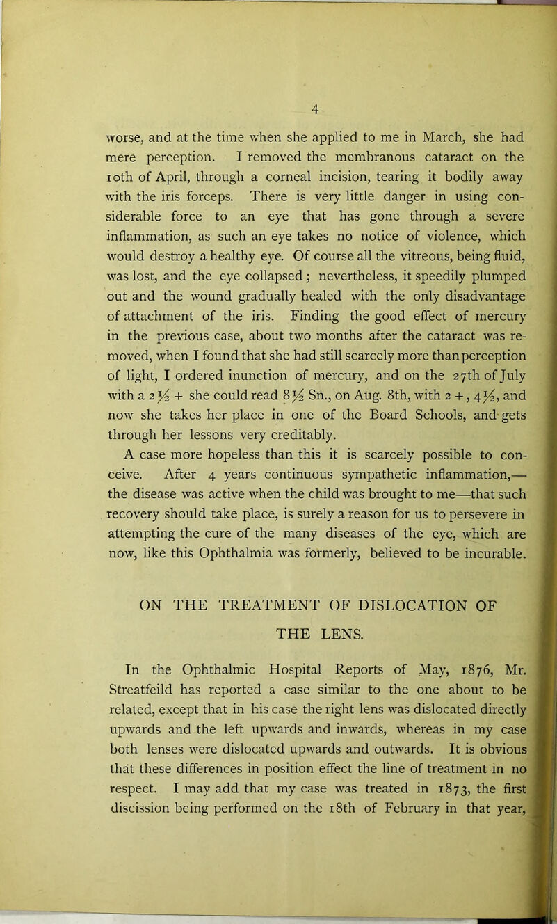 worse, and at the time when she applied to me in March, she had mere perception. I removed the membranous cataract on the loth of April, through a corneal incision, tearing it bodily away with the iris forceps. There is very little danger in using con- siderable force to an eye that has gone through a severe inflammation, as such an eye takes no notice of violence, which would destroy a healthy eye. Of course all the vitreous, being fluid, was lost, and the eye collapsed; nevertheless, it speedily plumped out and the wound gradually healed with the only disadvantage of attachment of the iris. Finding the good effect of mercury in the previous case, about two months after the cataract was re- moved, when I found that she had still scarcely more than perception of light, I ordered inunction of mercury, and on the 27 th of July with a 2 + she could read Sn., on Aug. 8th, with 2 + , 414, and now she takes her place in one of the Board Schools, and- gets through her lessons very creditably. A case more hopeless than this it is scarcely possible to con- ceive. After 4 years continuous sympathetic inflammation,— the disease was active when the child was brought to me—that such recovery should take place, is surely a reason for us to persevere in attempting the cure of the many diseases of the eye, which are now, like this Ophthalmia was formerly, believed to be incurable. ON THE TREATMENT OF DISLOCATION OF THE LENS. In the Ophthalmic Hospital Reports of May, 1876, Mr. Streatfeild has reported a case similar to the one about to be related, except that in his case the right lens was dislocated directly upwards and the left upwards and inwards, whereas in my case both lenses were dislocated upwards and outwards. It is obvious that these differences in position effect the line of treatment m no respect. I may add that my case was treated in 1873, the first discission being performed on the i8th of February in that year.