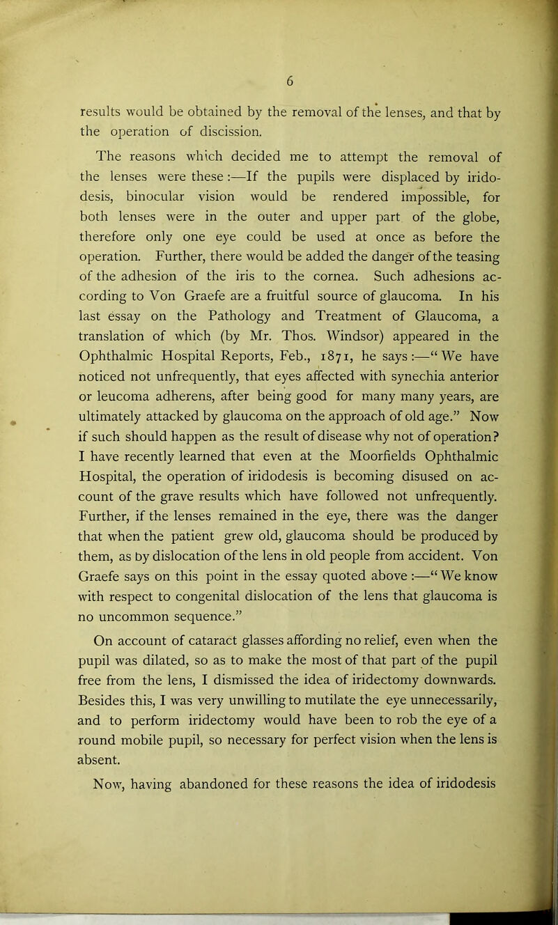 results would be obtained by the removal of the lenses, and that by the operation of discission. The reasons which decided me to attempt the removal of the lenses were these :—If the pupils were displaced by irido- desis, binocular vision would be rendered impossible, for both lenses were in the outer and upper part of the globe, therefore only one eye could be used at once as before the operation. Further, there would be added the danger of the teasing of the adhesion of the iris to the cornea. Such adhesions ac- cording to Von Graefe are a fruitful source of glaucoma. In his last essay on the Pathology and Treatment of Glaucoma, a translation of which (by Mr. Thos. Windsor) appeared in the Ophthalmic Hospital Reports, Feb., 1871, he says:—“We have noticed not unfrequently, that eyes affected with synechia anterior or leucoma adherens, after being good for many many years, are ultimately attacked by glaucoma on the approach of old age.” Now if such should happen as the result of disease why not of operation ? I have recently learned that even at the Moorfields Ophthalmic Hospital, the operation of iridodesis is becoming disused on ac- count of the grave results which have followed not unfrequently. Further, if the lenses remained in the eye, there was the danger that when the patient grew old, glaucoma should be produced by them, as by dislocation of the lens in old people from accident. Von Graefe says on this point in the essay quoted above :—“ We know with respect to congenital dislocation of the lens that glaucoma is no uncommon sequence.” On account of cataract glasses affording no relief, even when the pupil was dilated, so as to make the most of that part of the pupil free from the lens, I dismissed the idea of iridectomy downwards. Besides this, I was very unwilling to mutilate the eye unnecessarily, and to perform iridectomy would have been to rob the eye of a round mobile pupil, so necessary for perfect vision when the lens is absent. Now, having abandoned for these reasons the idea of iridodesis