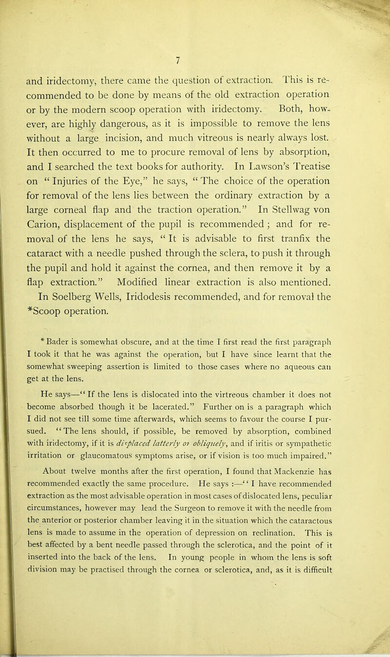 and iridectomy, there came the question of extraction. This is re- commended to be done by means of the old extraction operation or by the modern scoop operation with iridectomy. Both, how- ever, are highly dangerous, as it is impossible to remove the lens without a large incision, and much vitreous is nearly always lost. It then occurred to me to procure removal of lens by absorption, and I searched the text books for authority. In Lawson’s Treatise on “ Injuries of the Eye,” he says, “ The choice of the operation for removal of the lens lies between the ordinary extraction by a large corneal flap and the traction operation.” In Stellwag von Carion, displacement of the pupil is recommended ; and for re- moval of the lens he says, “ It is advisable to first tranfix the cataract with a needle pushed through the sclera, to push it through the pupil and hold it against the cornea, and then remove it by a flap extraction.” Modified linear extraction is also mentioned. In Soelberg Wells, Iridodesis recommended, and for removal the *Scoop operation. * Bader is somewhat obscure, and at the time I first read the first paragraph I took it that he was against the operation, but I have since learnt that the somewhat sweeping assertion is limited to those cases where no aqueous can get at the lens. He says—“ If the lens is dislocated into the virtreous chamber it does not become absorbed though it be lacerated.” Further on is a paragraph which I did not see till some time afterwards, which seems to favour the course I pur- sued. “ The lens should, if possible, be removed by absorption, combined with iridectomy, if it is di':placed latterly ot obliquely, and if iritis or sympathetic irritation or glaucomatous .symptoms arise, or if vision is too much impaired.” About twelve months after the first operation, I found that Mackenzie has recommended exactly the same procedure. He says :—“ I have recommended extraction as the most advisable operation in most cases of dislocated lens, peculiar circumstances, however may lead the Surgeon to remove it with the needle from the anterior or posterior chamber leaving it in the situation which the cataractous lens is made to assume in the operation of depression on reclination. This is best affected by a bent needle passed through the sclerotica, and the point of it inserted into the back of the lens. In young people in whom the lens is soft division may be practised through the cornea or sclerotica, and, as it is difficult