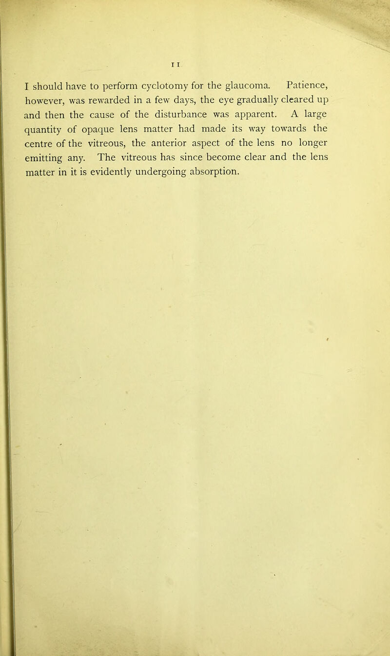 I should have to perform cyclotomy for the glaucoma. Patience, however, was rewarded in a few days, the eye gradually cleared up and then the cause of the disturbance was apparent. A large quantity of opaque lens matter had made its way towards the centre of the vitreous, the anterior aspect of the lens no longer emitting any. The vitreous has since become clear and the lens matter in it is evidently undergoing absorption.