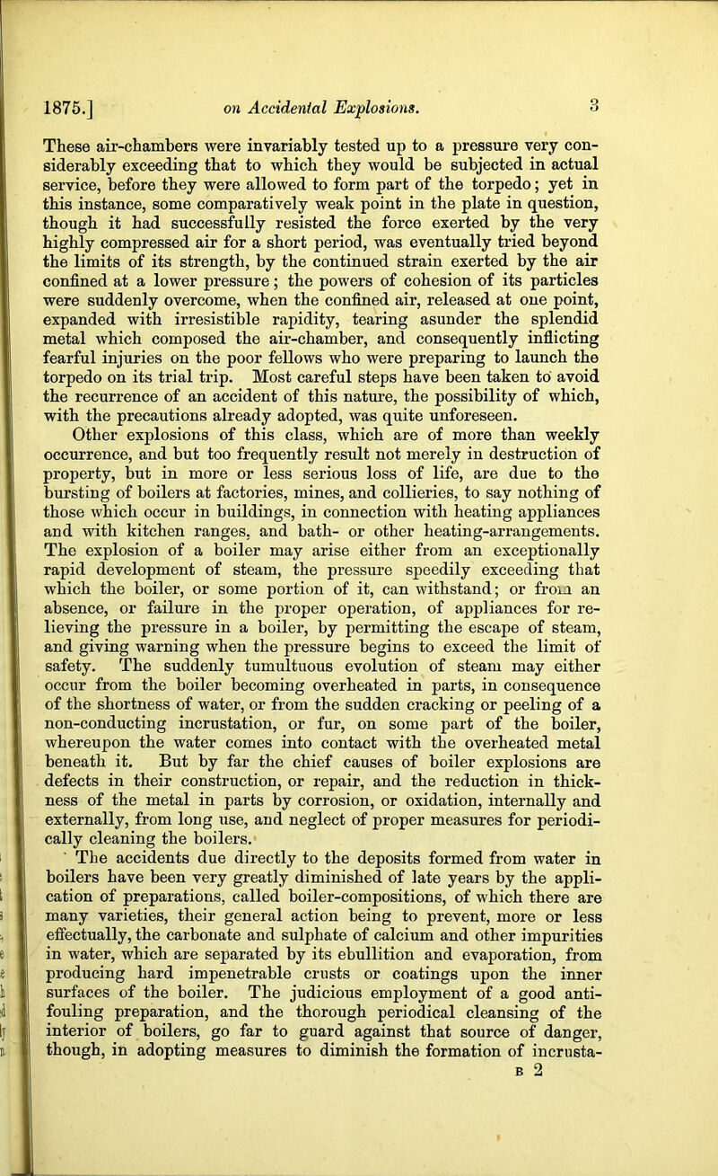 These air-chambers were invariably tested up to a pressure very con- siderably exceeding that to which they would be subjected in actual service, before they were allowed to form part of the torpedo; yet in this instance, some comparatively weak point in the plate in question, though it had successfully resisted the force exerted by the very highly compressed air for a short period, was eventually tried beyond the limits of its strength, by the continued strain exerted by the air confined at a lower pressure; the powers of cohesion of its particles were suddenly overcome, when the confined air, released at one point, expanded with irresistible rapidity, tearing asunder the splendid metal which composed the air-chamber, and consequently inflicting fearful injuries on the poor fellows who were preparing to launch the torpedo on its trial trip. Most careful steps have been taken to avoid the recurrence of an accident of this nature, the possibility of which, with the precautions already adopted, was quite unforeseen. Other explosions of this class, which are of more than weekly occurrence, and but too frequently result not merely in destruction of property, but in more or less serious loss of life, are due to the bursting of boilers at factories, mines, and collieries, to say nothing of those which occur in buildings, in connection with heating appliances and with kitchen ranges, and bath- or other heating-arrangements. The explosion of a boiler may arise either from an exceptionally rapid development of steam, the pressure speedily exceeding that which the boiler, or some portion of it, can withstand; or from an absence, or failure in the proper operation, of appliances for re- lieving the pressure in a boiler, by permitting the escape of steam, and giving warning when the pressure begins to exceed the limit of safety. The suddenly tumultuous evolution of steam may either occur from the boiler becoming overheated in parts, in consequence of the shortness of water, or from the sudden cracking or peeling of a non-conducting incrustation, or fur, on some part of the boiler, whereupon the water comes into contact with the overheated metal beneath it. But by far the chief causes of boiler explosions are defects in their construction, or repair, and the reduction in thick- ness of the metal in parts by corrosion, or oxidation, internally and externally, from long use, and neglect of proper measures for periodi- cally cleaning the boilers. The accidents due directly to the deposits formed from water in boilers have been very greatly diminished of late years by the appli- cation of preparations, called boiler-compositions, of which there are many varieties, their general action being to prevent, more or less effectually, the carbonate and sulphate of calcium and other impurities in water, which are separated by its ebullition and evaporation, from producing hard impenetrable crusts or coatings upon the inner surfaces of the boiler. The judicious employment of a good anti- fouling preparation, and the thorough periodical cleansing of the interior of boilers, go far to guard against that source of danger, though, in adopting measures to diminish the formation of incrusta- B 2